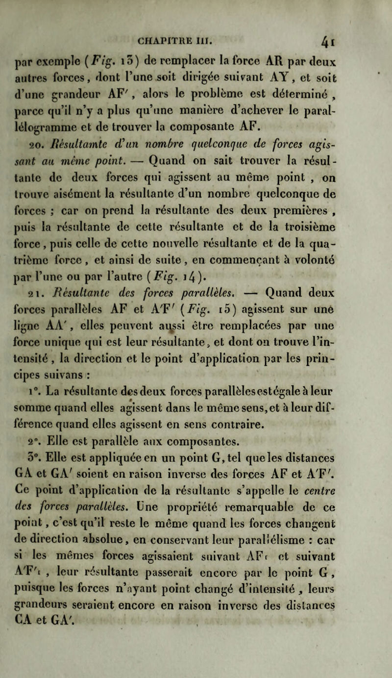 par exemple (Fig. i5) de remplacer la force AR par deux autres forces, dont l’une soit dirigée suivant AY, et soit d’une grandeur AF', alors le problème est déterminé , parce qu’il n’y a plus qu’une manière d’achever le paral¬ lélogramme et de trouver la composante AF. 20. Rèsultamtc d'un nombre quelconque de forces agis¬ sant au même point. — Quand on sait trouver la résul¬ tante de deux forces qui agissent au même point , on trouve aisément la résultante d’un nombre quelconque de forces ; car on prend la résultante des deux premières , puis la résultante de cette résultante et de la troisième force, puis celle de cette nouvelle résultante et de la qua¬ trième force , et ainsi de suite , en commençant à volonté par l’une ou par l’autre (Fig. J 4)» 21. Résultante des forces parallèles. — Quand deux forces parallèles AF et A'F' (Fig. i5) agissent sur une ligne AA', elles peuvent aqssi être remplacées par une force unique qui est leur résultante, et dont on trouve l’in¬ tensité , la direction et le point d’application par les prin¬ cipes suivans : i°. La résultante des deux forces parallèlesestégale h leur somme quand elles agissent dans le même sens,et à leur dif¬ férence quand elles agissent en sens contraire. 2°. Elle est parallèle aux composantes. 3°. Elle est appliquée en un point G, tel queles distances GA et GA' soient en raison inverse des forces AF et A'F'. Ce point d’application de la résultante s’appelle le centre des forces parallèles. Une propriété remarquable de ce point, c’est qu’il reste le même quand les forces changent de direction absolue, en conservant leur parallélisme : car si les mêmes forces agissaient suivant AF( et suivant A'F'i , leur résultante passerait encore par le point G , puisque les forces n’ayant point changé d’intensité , leurs grandeurs seraient encore en raison inverse des distances CA et GA'.
