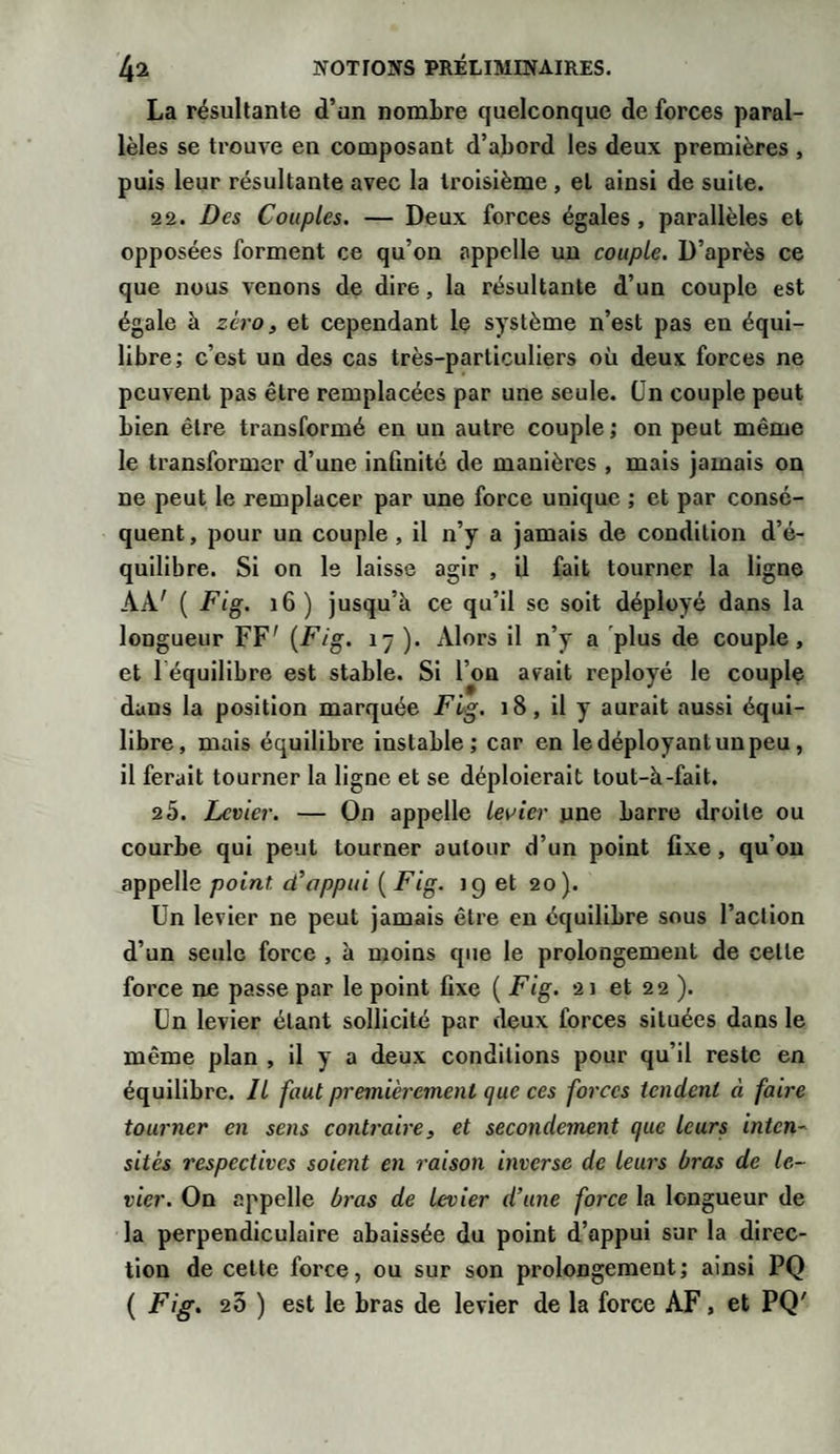 La résultante d’un nombre quelconque de forces paral¬ lèles se trouve en composant d’abord les deux premières , puis leur résultante avec la troisième , et ainsi de suite. 22. Des Couples. — Deux forces égales , parallèles et opposées forment ce qu’on appelle un couple. D’après ce que nous venons de dire, la résultante d’un couple est égale à zéro, et cependant le système n’est pas en équi¬ libre; c’est un des cas très-particuliers où deux forces ne peuvent pas être remplacées par une seule. Un couple peut bien être transformé en un autre couple ; on peut même le transformer d’une infinité de manières , mais jamais on ne peut le remplacer par une force unique ; et par consé¬ quent , pour un couple , il n’y a jamais de condition d’é¬ quilibre. Si on le laisse agir , il fait tourner la ligne AA' ( Fig. 16 ) jusqu’à ce qu’il se soit déployé dans la longueur FF' (Fig. 17 ). xVlors il n’y a plus de couple, et 1 équilibre est stable. Si l’on avait reployé le couple dans la position marquée Fig. 18, il y aurait aussi équi¬ libre, mais équilibre instable; car en le déployant un peu, il ferait tourner la ligne et se déploierait tout-à-fait. 2 5. Levier. — On appelle levier une barre droite ou courbe qui peut tourner autour d’un point fixe , qu’on appelle point, d’appui ( Fig. ig et 20). Un levier ne peut jamais être en équilibre sous l’action d’un seule force , à moins que le prolongement de celle force ne passe par le point fixe ( Fig. 21 et 22 ). Un levier étant sollicité par deux forces situées dans le même plan , il y a deux conditions pour qu’il reste en équilibre. Il faut premièrement que ces forces tendent à faire tourner en sens contraire, et secondement que leurs inten¬ sités respectives soient en raison inverse de leurs bras de le¬ vier. On appelle bras de levier d’une force la longueur de la perpendiculaire abaissée du point d’appui sur la direc¬ tion de cette force, ou sur son prolongement; ainsi PQ ( Fig. 26 ) est le bras de levier de la force AF, et PQ'