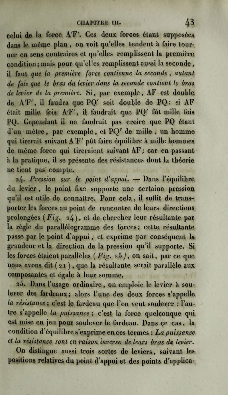 celui de la force A'F'. Ces deux forces étant supposées dans le même plan , on voit qu’elles tendent à faire tour¬ ner en sens contraires et qu’elles remplissent la première condition; mais pour qu’elles remplissent aussi la seconde, il faut ifixe la première force contienne la seconde, autant de fois (juc le bras du levier dans la seconde contient le bras de levier de la première. Si, par exemple, AF est double de A'F', il faudra que PQ' soit double de PQ; si AF était mille fois A'F', il faudrait que PQ' fût mille fois PQ. Cependant il no faudrait pas croire que PQ étant d’un mètre, par exemple, et PQ' de mille , un homme qui tirerait suivant A'F' pût faire équilibre à mille hommes de meme force qui tireraient suivant AF ; car en passant à la pratique, il se présente des résistances dont la théorie ne tient pas compte. 24. Pression sur le point d'appui. — Dans l’équilibre du levier , le point fixe supporte une certaine pression qu’il est utile de connaître. Pour cela, il suffit de trans¬ porter les forces au point de rencontre de leurs directions prolongées ( Fig. 24), et de chercher leur résultante par la règle du parallélogramme des forces; cette résultante passe par le point d’appui, et exprime par conséquent la grandeur et la direction de la pression qu’il supporte. Si les forces étaient parallèles ( Fig. 25 J, on sait, par ce que nous avons dit (21 ), que la résultante serait parallèle aux composantes et égale à leur somme. 25. Dans l’usage ordinaire, on emploie le levier è sou¬ lever des fardeaux; alors l’une des deux forces s’appelle la résistance ; c’est le fardeau que l’on veut soulever : l’au¬ tre s’appelle la puissance ; c’est la force quelconque qui est mise en jeu pour soulever le fardeau. Dans ce cas, la condition d’équilibre s’exprime en ces termes : La puissance et la résistance sont en raison inverse de leurs bras de levier. On distingue aussi trois sortes de leviers, suivant les positions relatives du point d’appui et des points d’applica-