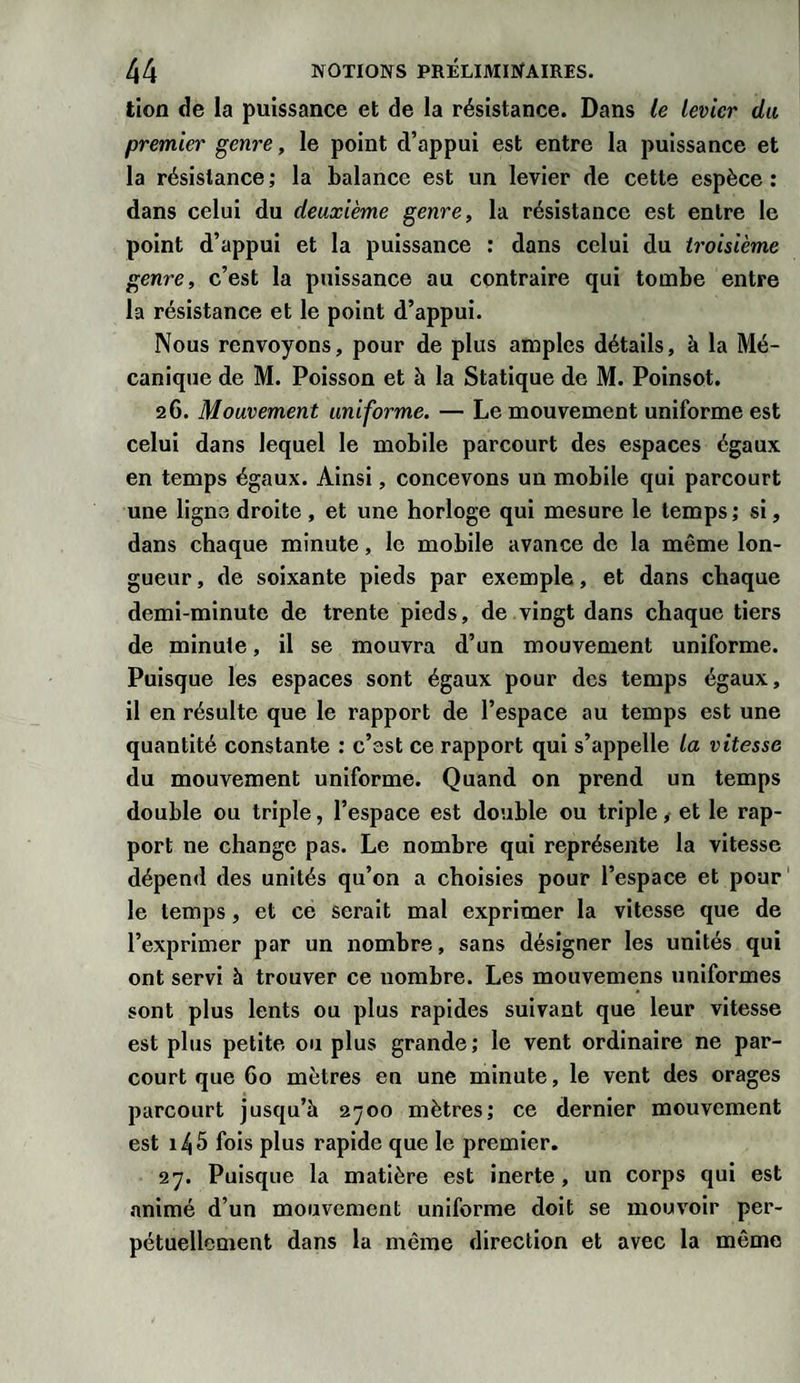 lion de la puissance et de la résistance. Dans le levier du premier genre, le point d’appui est entre la puissance et la résistance ; la balance est un levier de cette espèce : dans celui du deuxième genre, la résistance est entre le point d’appui et la puissance : dans celui du troisième genre, c’est la puissance au contraire qui tombe entre la résistance et le point d’appui. Nous renvoyons, pour de plus amples détails, à la Mé¬ canique de M. Poisson et à la Statique de M. Poinsot. 26. Mouvement uniforme. — Le mouvement uniforme est celui dans lequel le mobile parcourt des espaces égaux en temps égaux. Ainsi, concevons un mobile qui parcourt une ligne droite , et une horloge qui mesure le temps; si, dans chaque minute, le mobile avance de la même lon¬ gueur , de soixante pieds par exemple, et dans chaque demi-minute de trente pieds, de vingt dans chaque tiers de minute, il se mouvra d’un mouvement uniforme. Puisque les espaces sont égaux pour des temps égaux, il en résulte que le rapport de l’espace au temps est une quantité constante : c’est ce rapport qui s’appelle la vitesse du mouvement uniforme. Quand on prend un temps double ou triple, l’espace est double ou triple, et le rap¬ port ne change pas. Le nombre qui représente la vitesse dépend des unités qu’on a choisies pour l’espace et pour le temps, et ce serait mal exprimer la vitesse que de l’exprimer par un nombre, sans désigner les unités qui ont servi à trouver ce nombre. Les mouvemens uniformes sont plus lents ou plus rapides suivant que leur vitesse est plus petite ou plus grande; le vent ordinaire ne par¬ court que 60 mètres en une minute, le vent des orages parcourt jusqu’à 2700 mètres; ce dernier mouvement est 1^5 fois plus rapide que le premier. 27. Puisque la matière est inerte , un corps qui est animé d’un mouvement uniforme doit se mouvoir per¬ pétuellement dans la même direction et avec la même