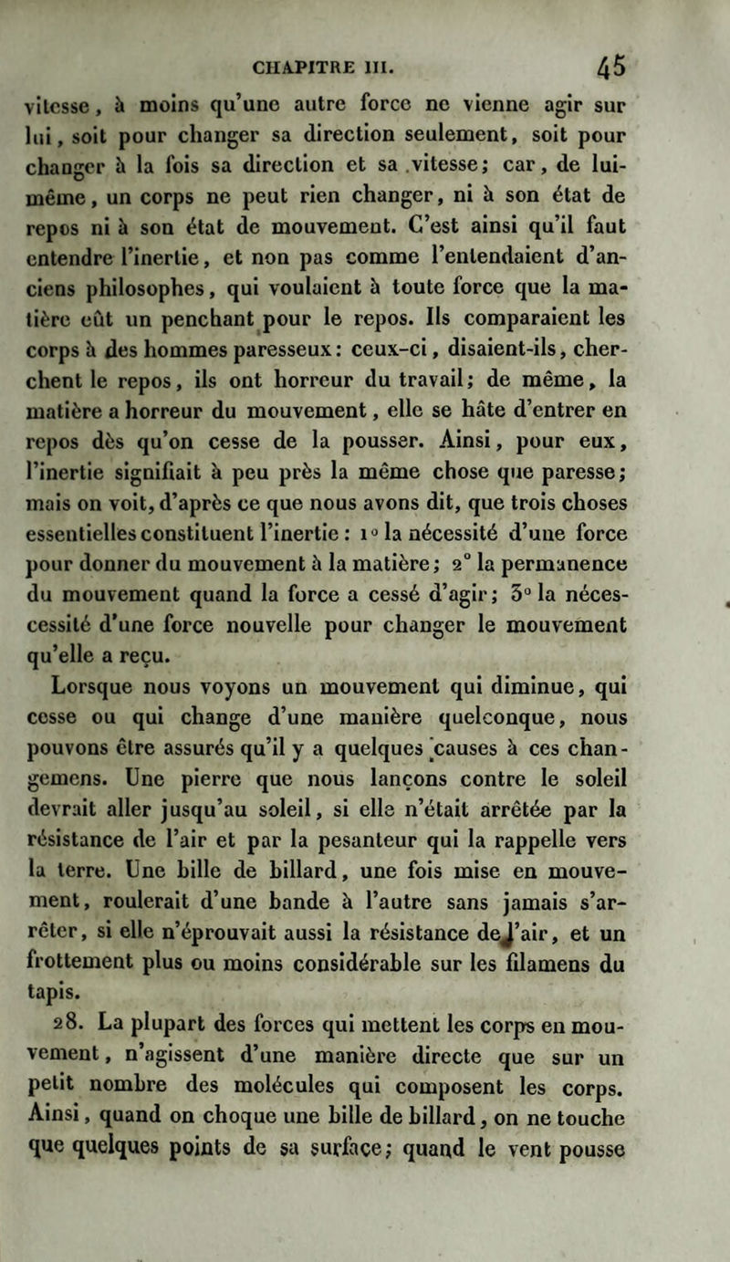 vitesse, à moins qu’une autre force ne vienne agir sur lui, soit pour changer sa direction seulement, soit pour changer h la fois sa direction et sa vitesse; car, de lui- même , un corps ne peut rien changer, ni à son état de repos ni à son état de mouvement. C’est ainsi qu’il faut entendre l’inertie, et non pas comme l’entendaient d’an¬ ciens philosophes, qui voulaient à toute force que la ma¬ tière eût un penchant pour le repos. Ils comparaient les corps à des hommes paresseux : ceux-ci, disaient-ils, cher¬ chent le repos, ils ont horreur du travail; de même, la matière a horreur du mouvement, elle se hâte d’entrer en repos dès qu’on cesse de la pousser. Ainsi, pour eux, l’inertie signifiait à peu près la même chose que paresse; mais on voit, d’après ce que nous avons dit, que trois choses essentielles constituent l’inertie : 10 la nécessité d’une force pour donner du mouvement à la matière ; 2° la permanence du mouvement quand la force a cessé d’agir; 3° la néces- cessité d’une force nouvelle pour changer le mouvement qu’elle a reçu. Lorsque nous voyons un mouvement qui diminue, qui cesse ou qui change d’une manière quelconque, nous pouvons être assurés qu’il y a quelques'causes à ces chan- gemens. Une pierre que nous lançons contre le soleil devrait aller jusqu’au soleil, si elle n’était arrêtée par la résistance de l’air et par la pesanteur qui la rappelle vers la terre. Une Lille de billard, une fois mise en mouve¬ ment, roulerait d’une bande à l’autre sans jamais s’ar¬ rêter, si elle n’éprouvait aussi la résistance dej’air, et un frottement plus ou moins considérable sur les filamens du tapis. 28. La plupart des forces qui mettent les corps en mou¬ vement , n’agissent d’une manière directe que sur un petit nombre des molécules qui composent les corps. Ainsi, quand on choque une bille de billard, on ne touche que quelques points de sa surface; quand le vent pousse
