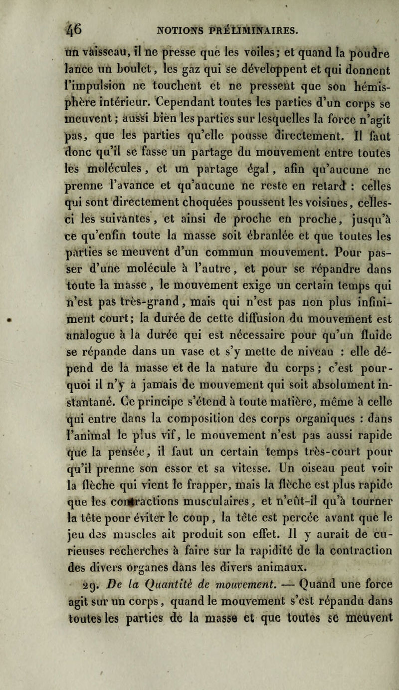 un vaisseau, il ne presse que les voiles; et quand la poudre lance un boulet, les gaz qui se développent et qui donnent l’impulsion ne touchent et ne pressent que son hémis¬ phère intérieur. Cependant toutes les parties d’un corps se meuvent ; aussi bien les parties sur lesquelles la force n’agit pas, que les parties qu’elle pousse directement. Il faut donc qu’il se fasse un partage du mouvement entre toutes les molécules, et un partage égal, afin qu’aucune ne prenne l’avance et qu’aucune ne reste en retard : celles qui sont directement choquées poussent les voisines, celles- ci les suivantes, et ainsi de proche en proche, jusqu’à ce qu’enfin toute la masse soit ébranlée et que toutes les parties se meuvent d’un commun mouvement. Pour pas¬ ser d’une molécule à l’autre, et pour se répandre dans toute la masse, le mouvement exige un certain temps qui n’est pas très-grand, mais qui n’est pas non plus infini¬ ment court; la durée de cette diffusion du mouvement est analogue à la durée qui est nécessaire pour qu’un fluide se répande dans un vase et s’y mette de niveau : elle dé¬ pend de la masse et de la nature du corps; c’est pour¬ quoi il n’y a jamais de mouvement qui soit absolument in¬ stantané. Ce principe s’étend à toute matière, même à celle qui entre dans la composition des corps organiques : dans l’animal le plus vif, le mouvement n’est pas aussi rapide que la pensée, il faut un certain temps très-court pour qu’il prenne son essor et sa vitesse. Un oiseau peut voir la flèche qui vient le frapper, mais la flèche est plus rapide que les contractions musculaires, et n’eût-il qu’à tourner la tête pour éviter le coup , la tête est percée avant que le jeu des muscles ait produit son effet. 11 y aurait de cu¬ rieuses recherches à faire sur la rapidité de la contraction des divers organes dans les divers animaux. 29. De la Quantité de mouvement. — Quand une force agit sur un corps, quand le mouvement s’est répandu dans toutes les parties de la masse et que toutes se meuvent