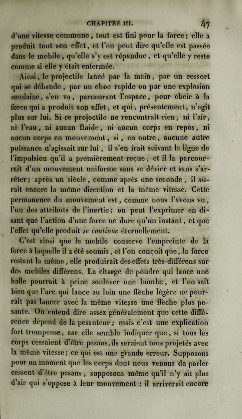 d’une vitesse commune, tout est fini pour la force; elle a produit tout son effet, et l’on peut dire qu’elle est passée dans le mobile , qu’elle s’y est répandue , et qu’elle y reste comme si elle y était enfermée. Ainsi, le projectile lancé par la main, par un ressort qui se débande , par un choc rapide ou par une explosion soudaine, s’en va, parcourant l’espace, pour obéir à la force qui a produit son effet, et qui, présentement, n’agit plus sur lui. Si ce projectile ne rencontrait rien, ni l’air, ni l’eau, ni aucun fluide, ni aucun corps en repos, ni aucun corps en mouvement, si, en outre, aucune autre puissance n’agissait sur lui , il s’en irait suivant la ligne de l’impulsion qu’il a premièrement reçue, et il la parcour¬ rait d’un mouvement uniforme sans se dévier et sans s’ar¬ rêter; après un siècle, comme après une seconde , il au¬ rait encore la même direction et la même vitesse. Cette permanence du mouvement est, comme nous l’avons vu, l’un des attributs de l’inertie; on peut l’exprimer en di¬ sant que l’action d’une force ne dure qu’un instant, et que l’effet qu’elle produit se continue éternellement. C’est ainsi que le mobile conserve l’empreinte de la force h laquelle il a été soumis, et l’on conçoit que, la force restant la même, elle produirait des effets très-différens sur des mobiles différens. La charge de poudre qui lance une balle pourrait à peine soulever une bombe, et l’on sait bien que l’arc qui lance au loin une flèche légère ne pour¬ rait pas lancer avec la même vitesse une flèche plus pe¬ sante. On entend dire assez généralement que cette diffé¬ rence dépend de la pesanteur ; mais c’est une explication fort trompeuse, car elle semble indiquer que, si tous les corps cessaient d’être pesans,ils seraient tous projetés avec la même vitesse; ce qui est une grande erreur. Supposons pour un moment que les corps dont nous venons de parler cessent d’être pesans, supposons même qu’il n’y ait plus d’air qui s’oppose à leur mouvement : il arriverait encore