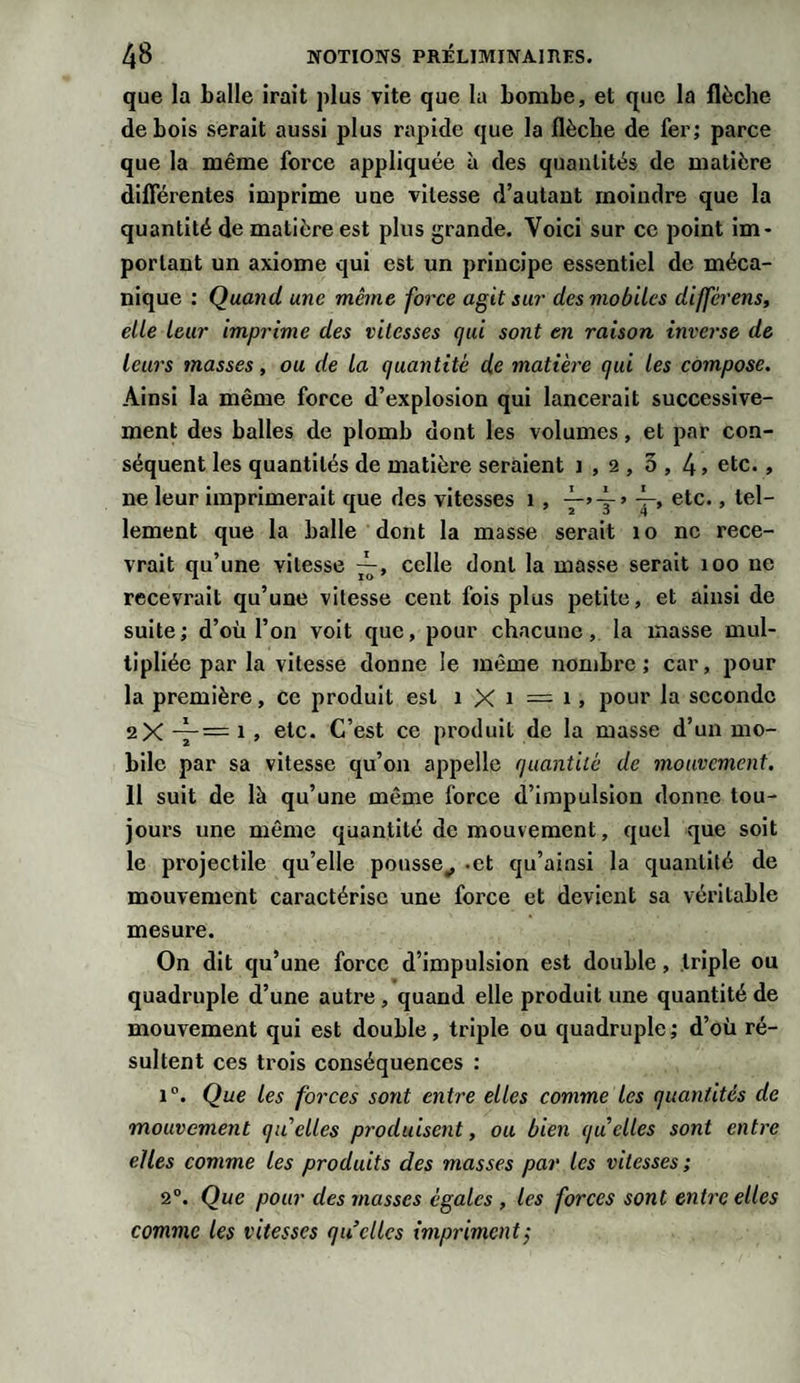 que la balle irait plus vite que la bombe, et que la flèche de bois serait aussi plus rapide que la flèche de fer; parce que la même force appliquée à des quantités de matière différentes imprime une vitesse d’autant moindre que la quantité de matière est plus grande. Voici sur ce point im¬ portant un axiome qui est un principe essentiel de méca¬ nique : Quand une même force agit sur des mobiles différens, elle leur imprime des vitesses qui sont en raison inverse de leurs masses, ou de la quantité de matière qui les compose. Ainsi la même force d’explosion qui lancerait successive¬ ment des balles de plomb dont les volumes, et par con¬ séquent les quantités de matière seraient i , 2 , 5 , 4 &gt; etc., ne leur imprimerait que des vitesses 1 , etc., tel¬ lement que la balle dont la masse serait 10 ne rece¬ vrait qu’une vitesse celle dont la masse serait 100 ne recevrait qu’une vitesse cent fois plus petite, et ainsi de suite; d’où l’on voit que, pour chacune, la masse mul¬ tipliée par la vitesse donne le même nombre; car, pour la première, ce produit est 1 X 1 == 1, pour la seconde 2X ~1 &gt; etc. C’est ce produit de la masse d’un mo¬ bile par sa vitesse qu’on appelle quantité de mouvement. 11 suit de là qu’une même force d’impulsion donne tou¬ jours une même quantité de mouvement, quel que soit le projectile qu’elle pousse., -et qu’ainsi la quantité de mouvement caractérise une force et devient sa véritable mesure. On dit qu’une force d’impulsion est double, triple ou quadruple d’une autre , quand elle produit une quantité de mouvement qui est double, triple ou quadruple; d’où ré¬ sultent ces trois conséquences : i°. Que les forces sont entre elles comme les quantités de mouvement qu'elles produisent, ou bien quelles sont entre elles comme les produits des masses par les vitesses; 2°. Que pour des masses égales , les forces sont entre elles comme les vitesses quelles impriment;