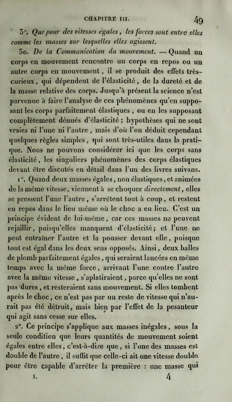 ' 5°. Que pour des vitesses égales, les forces sont entre elles comme les masses sur lesquelles elles agissent. 5o. De la Communication du mouvement. — Quand un corps en mouvement rencontre un corps en repos ou un autre corps en mouvement, il se produit des effets très- curieux, qui dépendent de l’élasticité, de la dureté et de la masse relative des corps. Jusqu’à présent la science n’est parvenue à faire l’analyse de ces phénomènes qu’en suppo¬ sant les corps parfaitement élastiques , ou en les supposant complètement dénués d’élasticité ; hypothèses qui ne sont vraies ni l’une ni l’autre, mais d’où l’on déduit cependant quelques règles simples, qui sont très-utiles dans la prati¬ que. Nous ne pouvons considérer ici que les corps sans élasticité, les singuliers phénomènes des corps élastiques devant être discutés en détail dans l’un des livres suivans. i°. Quand deux masses égales, non élastiques, et animées de la même vitesse, viennent à se choquer directement, elles se pressent l’une l’autre, s’arrêtent tout à coup , et restent en repos dans le lieu même où le choc a eu lieu. C’est un principe évident de lui-même, car ces masses ne peuvent rejaillir, puisqu’elles manquent d’élasticité; cl l’une ne peut entraîner l’antre et la pousser devant elle, puisque tout est égal dans les deux sens opposés. Ainsi, deux halles de plomb parfaitement égales, qui seraient lancées en même temps avec la même force, arrivant l’une contre l’autre avec la même vitesse , s’aplatiraient, parce qu’elles ne sont pas dures , et resteraient sans mouvement. Si elles tombent après le choc, ce n’est pas par un reste de vitesse qui n’au¬ rait pas été détruit, mais bien par l’effet de la pesanteur qui agit sans cesse sur elles. 2°. Ce principe s’applique aux masses inégales, sous la seule condition que leurs quantités de mouvement soient égales entre elles, c’est-à-dire que, si l’une des masses est double de l’autre , il suffit que celle-ci ait une vitesse double pour être capable d’arrêter la première : une masse qui