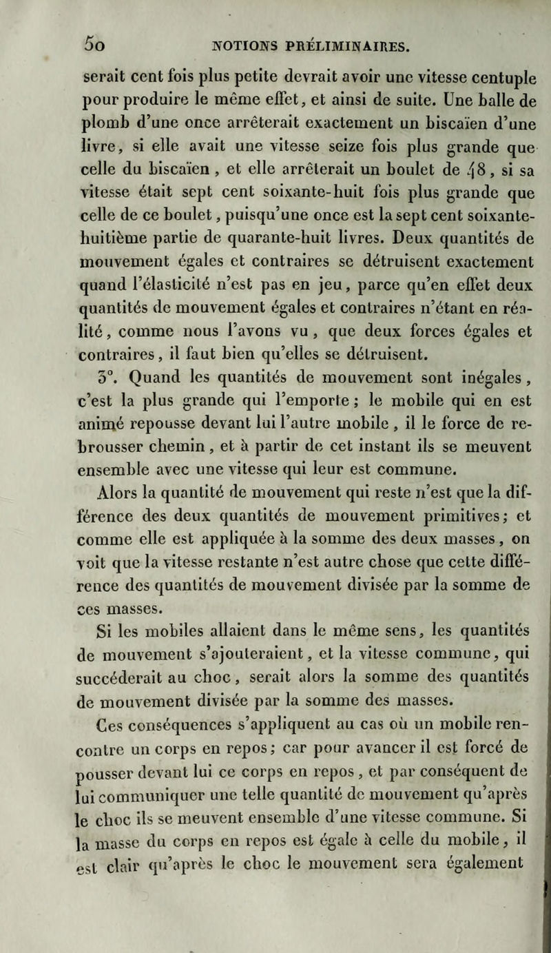 serait cent fois plus petite devrait avoir une vitesse centuple pour produire le même effet, et ainsi de suite. Une balle de plomb d’une once arrêterait exactement un biscaïen d’une livre, si elle avait une vitesse seize fois plus grande que celle du biscaïen , et elle arrêterait un boulet de 48, si sa vitesse était sept cent soixante-huit fois plus grande que celle de ce boulet, puisqu’une once est la sept cent soixante- huitième partie de quarante-huit livres. Deux quantités de mouvement égales et contraires se détruisent exactement quand l’élasticité n’est pas en jeu, parce qu’en effet deux quantités de mouvement égales et contraires n’étant en réa¬ lité , comme nous l’avons vu, que deux forces égales et contraires, il faut bien qu’elles se détruisent. 5°. Quand les quantités de mouvement sont inégales, c’est la plus grande qui l’emporte ; le mobile qui en est animé repousse devant lui l’autre mobile , il le force de re¬ brousser chemin, et à partir de cet instant ils se meuvent ensemble avec une vitesse qui leur est commune. Alors la quantité de mouvement qui reste n’est que la dif¬ férence des deux quantités de mouvement primitives; et comme elle est appliquée à la somme des deux masses, on voit que la vitesse restante n’est autre chose que cette diffé¬ rence des quantités de mouvement divisée par la somme de ces masses. Si les mobiles allaient dans le même sens, les quantités de mouvement s’ajouteraient, et la vitesse commune, qui succéderait au choc, serait alors la somme des quantités de mouvement divisée par la somme des masses. Ces conséquences s’appliquent au cas où un mobile ren¬ contre un corps en repos; car pour avancer il est forcé de pousser devant lui ce corps en repos , et par conséquent de lui communiquer une telle quantité de mouvement qu’après le choc ils se meuvent ensemble d’une vitesse commune. Si la masse du corps en repos est égale à celle du mobile, il est clair qu’après le choc le mouvement sera également