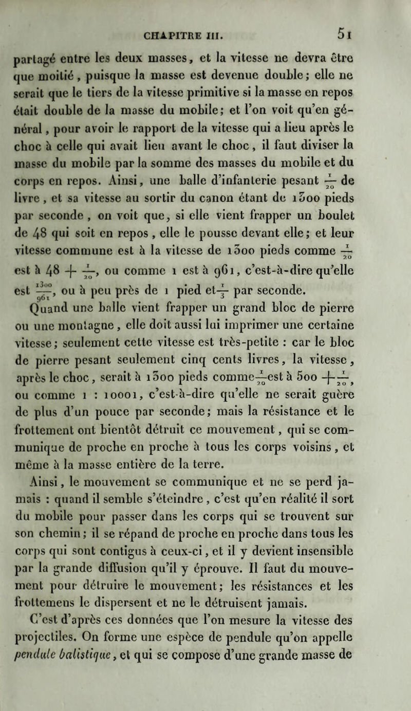 parlagé entre les deux masses, et la vitesse ne devra être que moitié, puisque la masse est devenue double; elle ne serait que le tiers de la vitesse primitive si la masse en repos était double de la masse du mobile; et l’on voit qu’en gé¬ néral , pour avoir le rapport de la vitesse qui a lieu après le choc à celle qui avait lieu avant le choc, il faut diviser la masse du mobile par la somme des masses du mobile et du corps en repos. Ainsi, une balle d’infanterie pesant ~ de livre, et sa vitesse au sortir du canon étant de i5oo pieds par seconde , on voit que, si elle vient frapper un boulet de 48 qui soit en repos, elle le pousse devant elle ; et leur vitesse commune est à la vitesse de i5oo pieds comme — est h 48 -J- ou comme î est à 9G1, c’est-à-dire qu’elle est ou à peu près de 1 pied et-j- par seconde. Quand une balle vient frapper un grand bloc de pierre ou une montagne , elle doit aussi lui imprimer une certaine vitesse; seulement celte vitesse est très-petite : car le bloc de pierre pesant seulement cinq cents livres, la vitesse, après le choc, serait à 1000 pieds commc^-est à 5oo ou comme 1 : 10001, c’est-à-dire qu’elle ne serait guère de plus d’un pouce par seconde; mais la résistance et le frottement ont bientôt détruit ce mouvement, qui se com¬ munique de proche en proche à tous les corps voisins, et même à la masse entière de la terre. Ainsi, le mouvement se communique et ne se perd ja¬ mais : quand il semble s’éteindre , c’est qu’en réalité il sort du mobile pour passer dans les corps qui se trouvent sur son chemin ; il se répand de proche en proche dans tous les corps qui sont contigus à ceux-ci, et il y devient insensible par la grande diffusion qu’il y éprouve. Il faut du mouve¬ ment pour détruire le mouvement; les résistances et les frottemens le dispersent et ne le détruisent jamais. C’est d’après ces données que l’on mesure la vitesse des projectiles. On forme une espèce de pendule qu’on appelle pendule balistique, et qui se compose d’une grande masse de