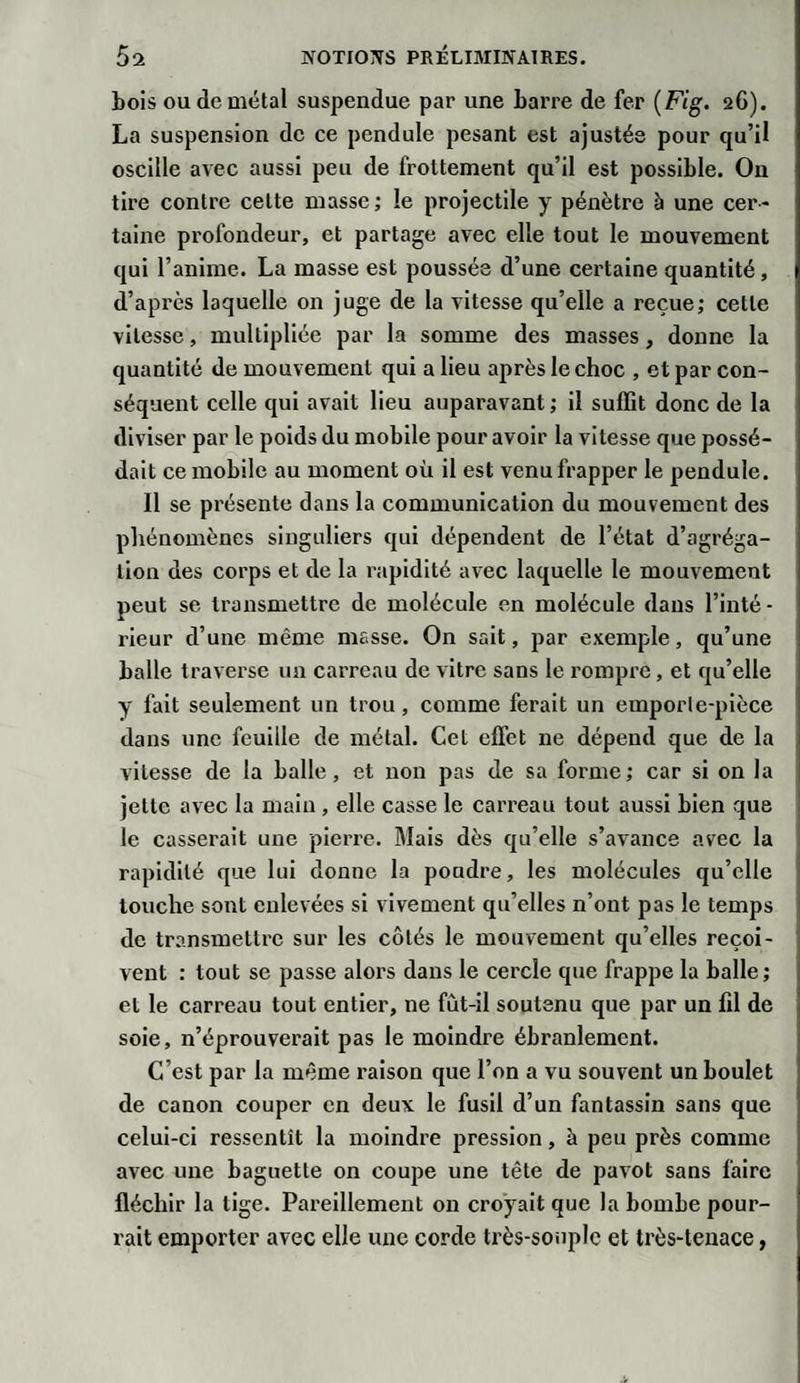 bois ou de métal suspendue par une barre de fer (Fig. aG). La suspension de ce pendule pesant est ajustée pour qu’il oscille avec aussi peu de frottement qu’il est possible. On tire contre cette masse; le projectile y pénètre à une cer¬ taine profondeur, et partage avec elle tout le mouvement qui l’anime. La masse est poussée d’une certaine quantité, d’après laquelle on juge de la vitesse qu’elle a reçue; cette vitesse, multipliée par la somme des masses, donne la quantité de mouvement qui a lieu après le choc , et par con¬ séquent celle qui avait lieu auparavant ; il suffit donc de la diviser par le poids du mobile pour avoir la vitesse que possé¬ dait ce mobile au moment où il est venu frapper le pendule. Il se présente dans la communication du mouvement des phénomènes singuliers qui dépendent de l’état d’agréga¬ tion des corps et de la rapidité avec laquelle le mouvement peut se transmettre de molécule en molécule dans l’inté¬ rieur d’une même masse. On sait, par exemple, qu’une balle traverse un carreau de vitre sans le rompre, et qu’elle y fait seulement un trou , comme ferait un emporte-pièce dans une feuille de métal. Cet effet ne dépend que de la vitesse de la balle, et non pas de sa forme; car si on la jette avec la main, elle casse le carreau tout aussi bien que le casserait une pierre. Mais dès qu’elle s’avance avec la rapidité que lui donne la poudre, les molécules qu’elle touche sont enlevées si vivement qu’elles n’ont pas le temps de transmettre sur les côtés le mouvement qu’elles reçoi¬ vent : tout se passe alors dans le cercle que frappe la balle; et le carreau tout entier, ne fût-il soutenu que par un (il de soie, n’éprouverait pas le moindre ébranlement. C’est par la même raison que l’on a vu souvent un boulet de canon couper en deux le fusil d’un fantassin sans que celui-ci ressentît la moindre pression, à peu près comme avec une baguette on coupe une tête de pavot sans faire fléchir la tige. Pareillement on croyait que la bombe pour¬ rait emporter avec elle une corde très-souple et très-tenace,