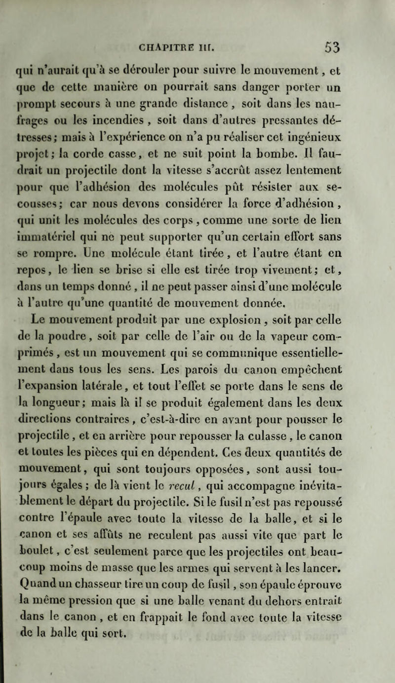 qui n’aurait qu'à se dérouler pour suivre le mouvement, et que de cette mauière on pourrait sans danger porter un prompt secours à une grande distance , soit dans les nau¬ frages ou les incendies , soit dans d’autres pressantes dé¬ tresses; mais à l’expérience on n’a pu réaliser cet ingénieux projet; la corde casse, et ne suit point la bombe. 11 fau¬ drait un projectile dont la vitesse s’accrût assez lentement pour que l’adhésion des molécules pût résister aux se¬ cousses ; car nous devons considérer la force d’adhésion , qui unit les molécules des corps, comme une sorte de lien immatériel qui ne peut supporter qu’un certain effort sans se rompre. Une molécule étant tirée, et l’autre étant en repos, le lien se brise si elle est tirée trop vivement; et, dans un temps donné , il ne peut passer ainsi d’une molécule à l’autre qu’une quantité de mouvement donnée. Le mouvement produit par une explosion , soit parcelle de la poudre, soit par celle de l’air ou de la vapeur com¬ primés , est un mouvement qui se communique essentielle¬ ment daus tous les sens. Les parois du canon empêchent l’expansion latérale, et tout l’effet se porte dans le sens de la longueur; mais là il se produit également dans les deux directions contraires, c’est-à-dire en avant pour pousser le projectile, et en arrière pour repousser la culasse , le canon et toutes les pièces qui en dépendent. Ces deux quantités de mouvement, qui sont toujours opposées, sont aussi tou¬ jours égales ; de là vient le recul, qui accompagne inévita¬ blement le départ du projectile. Si le fusil n’est pas repoussé contre l’épaule avec toute la vitesse de la balle, et si le canon et ses affûts ne reculent pas aussi vite que part le boulet, c’est seulement parce que les projectiles ont beau¬ coup moins de masse que les armes qui servent à les lancer. Quand un chasseur tire un coup de fusil, son épaule éprouve la même pression que si une balle venant du dehors entrait dans le canon , et en frappait le fond avec toute la vitesse de la balle qui sort.