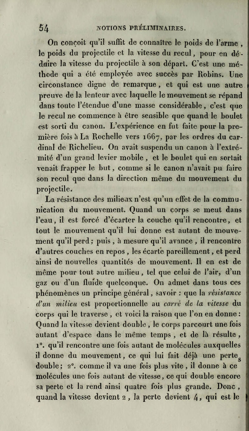 On conçoit qu’il suffit de connaître le poids de l’arme , le poids du projectile et la vitesse du recul, pour en dé¬ duire la vitesse du projectile à son départ. C’est une mé¬ thode qui a été employée avec succès par Robins. Une circonstance digne de remarque, et qui est une autre preuve de la lenteur avec laquelle le mouvement se répand dans toute l’étendue d’une masse considérable, c’est que le recul ne commence à être sensible que quand le boulet est sorti du canon. L’expérience en fut faite pour la pre¬ mière fois à La Rochelle vers 1667. par les ordres du car¬ dinal de Richelieu. On avait suspendu un canon à l’extré¬ mité d’un grand levier mobile, et le boulet qui en sortait venait frapper le but, comme si le canon n’avait pu faire son recul que dans la direction même du mouvement du projectile. La résistance des milieux n’est qu’un effet de la commu¬ nication du mouvement. Quand un corps se meut dans l’eau, il est forcé d’écarter la couche qu’il rencontre, et tout le mouvement qu’il lui donne est autant de mouve¬ ment qu’il perd ; puis , h mesure qu’il avance , il rencontre d’autres couches en repos , les écarte pareillement, et perd ainsi de nouvelles quantités de mouvement. Il en est de même pour tout autre milieu, tel que celui de l’air, d’un gaz ou d’un fluide quelconque. On admet dans tous ces phénomènes un principe général, savoir : que la résistance d’un milieu est proportionnelle au carré de la vitesse du corps qui le traverse , et voici la raison que l’on en donne : Quand la vitesse devient double, le corps parcourt une fois autant d’espace dans le même temps , et de là résulte, i°. qu’il rencontre une fois autant de molécules auxquelles il donne du mouvement, ce qui lui fait déjà une perteg double; 20. comme il va une fois plus vite , il donne à ce molécules une fois autant de vitesse, ce qui double encore sa perte et la rend ainsi quatre fois plus grande. Donc , quand la vitesse devient 2 , la perte devient 4 &gt; qui est le