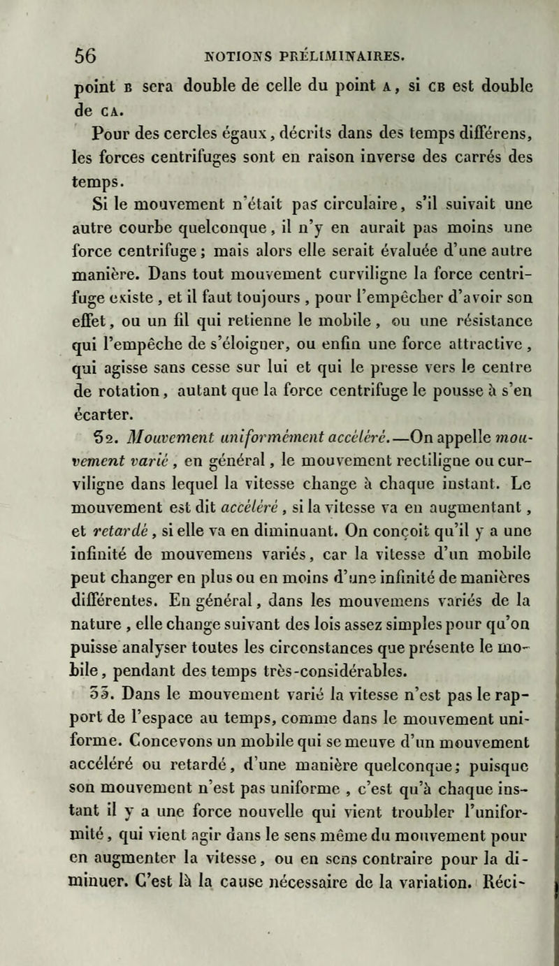 point b sera double de celle du point a , si cb est double de ca. Pour des cercles égaux, décrits dans des temps différens, les forces centrifuges sont en raison inverse des carrés des temps. Si le mouvement n'était pas circulaire, s’il suivait une autre courbe quelconque, il n’y en aurait pas moins une force centrifuge; mais alors elle serait évaluée d’une autre manière. Dans tout mouvement curviligne la force centri¬ fuge existe , et il faut toujours , pour l’empêcher d’avoir son effet, ou un fil qui retienne le mobile, ou une résistance qui l’empêche de s’éloigner, ou enfin une force attractive , qui agisse sans cesse sur lui et qui le presse vers le centre de rotation, autant que la force centrifuge le pousse h s’en écarter. 52. Mouvement uniformément accéléré_On appelle mou¬ vement varié , en général, le mouvement rectiligne ou cur¬ viligne dans lequel la vitesse change à chaque instant. Le mouvement est dit accéléré , si la vitesse va en augmentant, et retardé, si elle va en diminuant. On conçoit qu’il y a une infinité de mouvemens variés, car la vitesse d’un mobile peut changer en plus ou en moins d’une infinité de manières différentes. En général, dans les mouvemens variés de la nature , elle change suivant des lois assez simples pour qu’on puisse analyser toutes les circonstances que présente le mo¬ bile, pendant des temps très-considérables. 55. Dans le mouvement varié la vitesse n’est pas le rap¬ port de l’espace au temps, comme dans le mouvement uni¬ forme. Concevons un mobile qui se meuve d’un mouvement accéléré ou retardé, d’une mauière quelconque; puisque son mouvement n’est pas uniforme , c’est qu’à chaque ins¬ tant il y a une force nouvelle qui vient troubler l’unifor¬ mité, qui vient agir dans le sens même du mouvement pour en augmenter la vitesse, ou en sens contraire pour la di¬ minuer. C’est là la cause nécessaire de la variation. Réci-