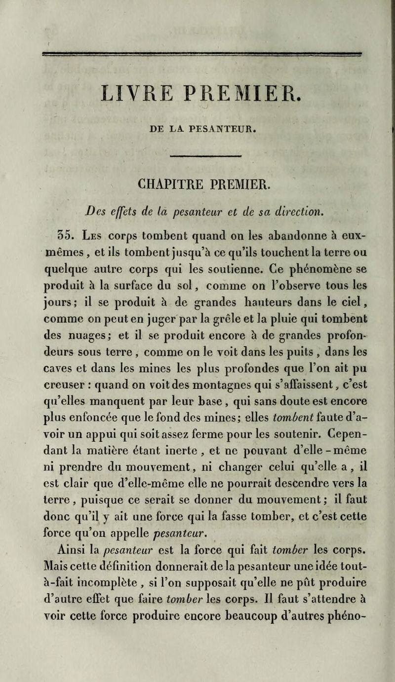 LIVRE PREMIER DE LA. PESANTEUR. CHAPITRE PREMIER. Des effets de la pesanteur et de sa direction. 35. Les corps tombent quand on les abandonne à eux- mêmes , et ils tombent jusqu’à ce qu’ils touchent la terre ou quelque autre corps qui les soutienne. Ce phénomène se produit à la surface du sol, comme on l’observe tous les jours; il se produit à de grandes hauteurs dans le ciel, comme on peut en juger par la grcle et la pluie qui tombent des nuages ; et il se produit encore à de grandes profon¬ deurs sous terre , comme on le voit dans les puits , dans les caves et dans les mines les plus profondes que l’on ait pu creuser : quand on voit des montagnes qui s’affaissent, c’est qu’elles manquent par leur base , qui sans doute est encore plus enfoncée que le fond des mines; elles tombent faute d’a¬ voir un appui qui soit assez ferme pour les soutenir. Cepen¬ dant la matière étant inerte, et ne pouvant d’elle-même ni prendre du mouvement, ni changer celui qu’elle a, il est clair que d’elle-même elle ne pourrait descendre vers la terre, puisque ce serait se donner du mouvement ; il faut donc qu’il y ait une force qui la fasse tomber, et c’est cette force qu’on appelle pesanteur. Ainsi la pesanteur est la force qui fait tomber les corps. Mais cette définition donnerait de la pesanteur une idée tout- à-fait incomplète , si l’on supposait qu’elle ne pût produire d’autre effet que faire tomber les corps. Il faut s’attendre à voir cette force produire encore beaucoup d’autres phéno-