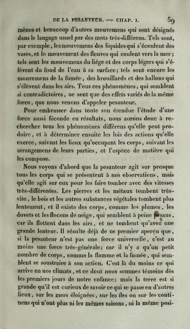 mènes et beaucoup d’autres mouvemens qui sont désignés dans le langage usuel par des mots très-différens. Tels sont, par exemple, les mouvemens des liquides qui s’écoulent des vases, et le mouvement des fleuves qui coulent vers la mer ; tels sont les mouvemens du liège et des corps légers qui s’é¬ lèvent du fond de l’eau à sa surface; tels sont encore les mouvemens de la fumée , des brouillards et des ballons qui s’élèvent dans les airs. Tous ces phénomènes, qui semblent si contradictoires , ne sont que des effets variés de la même force, que nous venons d’appeler pesanteur. Pour embrasser dans toute son étendue l’étude d’une force aussi féconde en résultats, nous aurons donc à re¬ chercher tous les phénomènes différens qu’elle peut pro¬ duire , et à déterminer ensuite les lois des actions qu’elle exerce, suivant les lieux qu’occupent les corps, suivant les arrangemens de leurs parties, et l’espèce de matière qui les compose. Nous voyons d’abord que la pesanteur agit sur presque tous les corps qui se présentent à nos observations, mais qu’elle agit sur eux pour les faire tomber avec des vitesses très-différentes. Les pierres et les métaux tombent très- vite , le bois et les autres substances végétales tombent plus lentement, et il existe des corps, comme les plumes, les duvets et les flocons de neige, qui semblent à peine pesans , car ils flottent dans les airs, et ne tombent qu’avec une grande lenteur. Il résulte déjà de ce premier aperçu que, si la pesanteur n’est pas une force universelle, c’est au moins une force très-générale; car il n’y a qu’un petit nombre de corps, comme la flamme et la fumée , qui sem¬ blent se soustraire à son action. C’est là du moins ce qui arrive en nos climats , et ce dont nous sommes témoins dès les premiers jours de notre enfance; mais la terre est si grande qu’il est curieux de savoir ce qui se passe en d’autres lieux, sur les mers éloignées, sur les îles ou sur les conti- nens qui n’ont plus ni les mêmes saisons, ni la même posi-