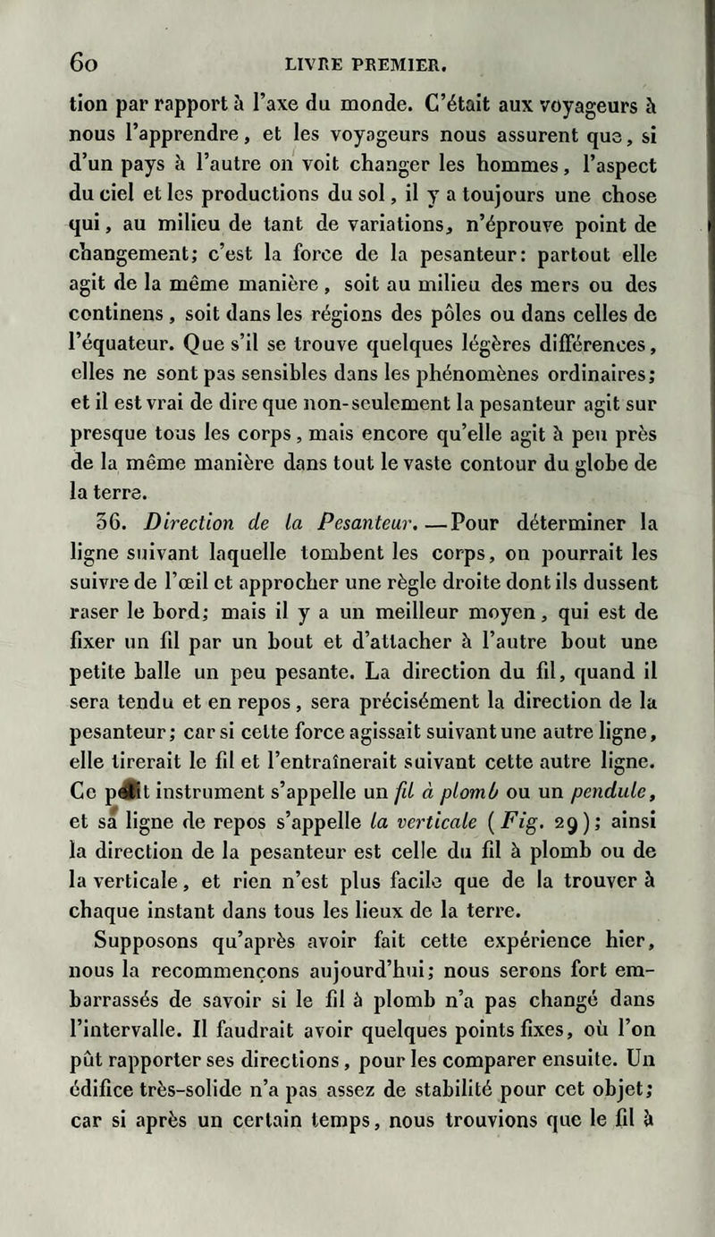 lion par rapport à l’axe du monde. C’était aux voyageurs à nous l’apprendre, et les voyageurs nous assurent que, si d’un pays à l’autre on voit changer les hommes, l’aspect du ciel et les productions du sol, il y a toujours une chose qui, au milieu de tant de variations, n’éprouve point de changement; c’est la force de la pesanteur: partout elle agit de la même manière , soit au milieu des mers ou des continens , soit dans les régions des pôles ou dans celles de l’équateur. Que s’il se trouve quelques légères différences, elles ne sont pas sensibles dans les phénomènes ordinaires; et il est vrai de dire que non-seulement la pesanteur agit sur presque tous les corps, mais encore qu’elle agit h peu près de la même manière dans tout le vaste contour du globe de la terre. 56. Direction de la Pesanteur.—Pour déterminer la ligne suivant laquelle tombent les corps, on pourrait les suivre de l’œil et approcher une règle droite dont ils dussent raser le bord; mais il y a un meilleur moyen, qui est de fixer un fil par un bout et d’attacher à l’autre bout une petite balle un peu pesante. La direction du fil, quand il sera tendu et en repos , sera précisément la direction de la pesanteur; car si celte force agissait suivant une autre ligne, elle tirerait le fil et l’entraînerait suivant cette autre ligne. Ce pJKt instrument s’appelle un fd à plomb ou un pendule, et sa ligne de repos s’appelle la verticale ( Fig. 29); ainsi la direction de la pesanteur est celle du fil à plomb ou de la verticale, et rien n’est plus facile que de la trouver à chaque instant dans tous les lieux de la terre. Supposons qu’après avoir fait cette expérience hier, nous la recommençons aujourd’hui; nous serons fort em¬ barrassés de savoir si le fil à plomb n’a pas changé dans l’intervalle. Il faudrait avoir quelques points fixes, où l’on pût rapporter ses directions, pour les comparer ensuite. Un édifice très-solide n’a pas assez de stabilité pour cet objet; car si après un certain temps, nous trouvions que le fil à