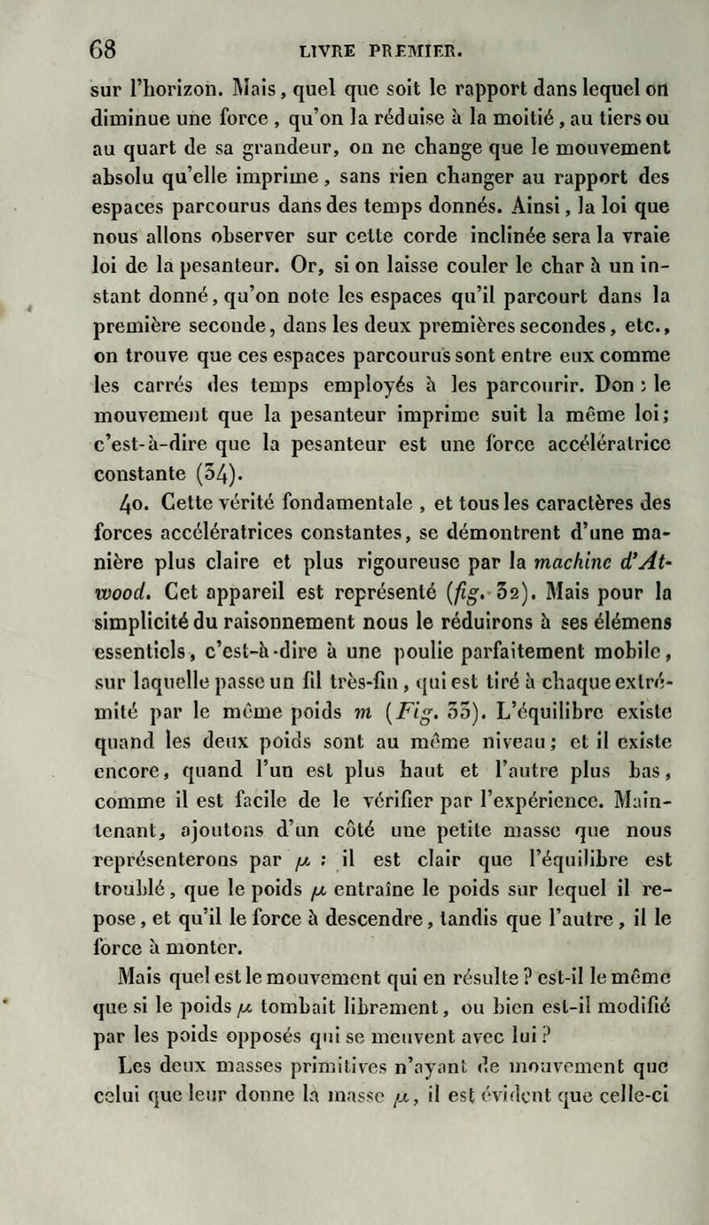 sur l’horizon. Mais, quel que soit le rapport dans lequel on diminue une force , qu’on la réduise à la moitié, au tiers ou au quart de sa grandeur, on ne change que le mouvement absolu qu’elle imprime, sans rien changer au rapport des espaces parcourus dans des temps donnés. Ainsi, la loi que nous allons observer sur celte corde inclinée sera la vraie loi de la pesanteur. Or, si on laisse couler le char à un in¬ stant donné, qu’on note les espaces qu’il parcourt dans la première seconde, dans les deux premières secondes, etc., on trouve que ces espaces parcourussent entre eux comme les carrés des temps employés h les parcourir. Don ; le mouvement que la pesanteur imprime suit la même loi; c’est-à-dire que la pesanteur est une force accélératrice constante (54). 4o. Cette vérité fondamentale , et tous les caractères des forces accélératrices constantes, se démontrent d’une ma¬ nière plus claire et plus rigoureuse par la machine d’At- wood. Cet appareil est représenté (fig. 52). Mais pour la simplicité du raisonnement nous le réduirons à ses élémens essentiels, c’est-à-dire à une poulie parfaitement mobile, sur laquelle passe un fil très-fin, qui est tiré à chaque extré¬ mité par le même poids m (Fig. 55). L’équilibre existe quand les deux poids sont au même niveau; et il existe encore, quand l’un est plus haut et l’autre plus bas, comme il est facile de le vérifier par l’expérience. Main¬ tenant, ajoutons d’un côté une petite masse que nous représenterons par /x ; il est clair que l’équilibre est troublé, que le poids /x entraîne le poids sur lequel il re¬ pose , et qu’il le force à descendre, tandis que l’autre , il le force à monter. Mais quel est le mouvement qui en résulte ? est-il le même que si le poids /x tombait librement, ou bien est-il modifié par les poids opposés qui se meuvent avec lui ? Les deux masses primitives n’ayant de mouvement que celui que leur donne la masse /x, il est évident que celle-ci