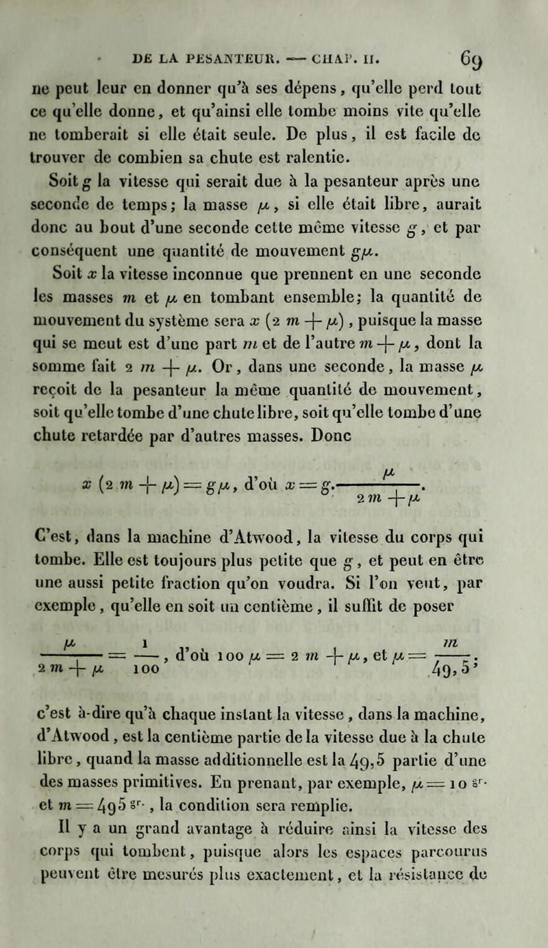 ne peut leur en donner qu’à ses dépens, qu’elle perd tout ce qu elle donne, et qu’ainsi elle tombe moins vite qu’elle ne tomberait si elle était seule. De plus, il est facile de trouver de combien sa chute est ralentie. Soit la vitesse qui serait due à la pesanteur après une seconde de temps; la masse y, si elle était libre, aurait donc au bout d’une seconde cette même vitesse g, et par conséquent une quantité de mouvement gy. Soit x la vitesse inconnue que prennent en une seconde les masses m et y en tombant ensemble; la quantité de mouvement du système sera x (2 m-\- y), puisque la masse qui se meut est d’une part m et de l’autre m-\- y, dont la somme fait 2 m -j- y. Or, dans une seconde, la masse y reçoit de la pesanteur la meme quantité de mouvement, soit qu’elle tombe d’une chute libre, soit qu’elle tombe d’une chute retardée par d’autres masses. Donc x (2 m -j- y) — g y, d’où x = g. 4 2 m -\-y C’est, dans la machine d’Atwood, la vitesse du corps qui tombe. Elle est toujours plus petite que g, et peut en être une aussi petite fraction qu’on voudra. Si l’on veut, par exemple , qu’elle en soit un centième , il suffit de poser 2 m -j- y -, d’où 100 y = 2 m 4- y, et y = ---. 100 49&gt;5’ c’est à-dire qu’à chaque instant la vitesse , dans la machine, d’Alwood, est la centième partie de la vitesse due à la chute libre, quand la masse additionnelle est la 49,5 partie d’une des masses primitives. En prenant, par exemple, y = 10 sr- et m — 495 sr-, la condition sera remplie. Il y a un grand avantage à réduire ainsi la vitesse des corps qui tombent, puisque alors les espaces parcourus peuvent cire mesurés plus exactement, et la résistance de