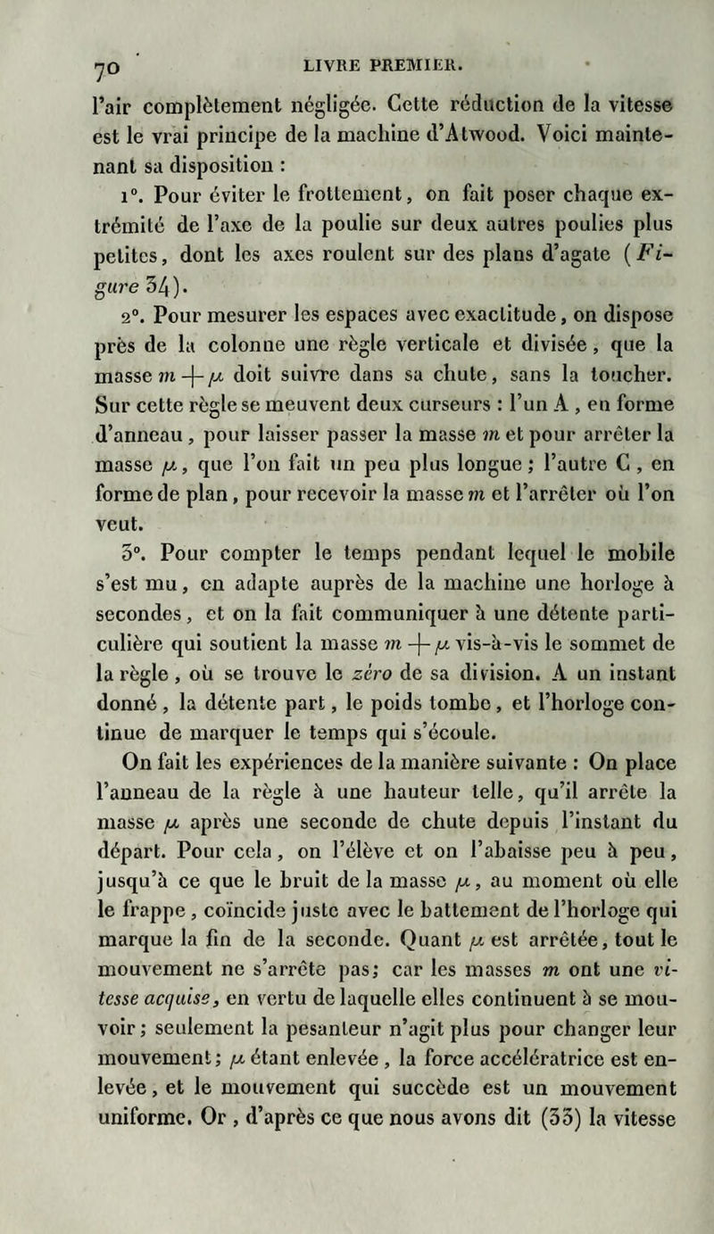 7° l’air complètement négligée. Cette réduction de la vitesse est le vrai principe de la machine d’Atwood. Voici mainte¬ nant sa disposition : 1°. Pour éviter le frottement, on fait poser chaque ex¬ trémité de l’axe de la poulie sur deux autres poulies plus petites, dont les axes roulent sur des plans d’agate ( Fi¬ gure 34 ) • 20. Pour mesurer les espaces avec exactitude, on dispose près de la colonne une règle verticale et divisée, que la masse m -f- [x doit suivre dans sa chute, sans la toucher. Sur cette règle se meuvent deux curseurs : l’un A , en forme d’anneau , pour laisser passer la masse m et pour arrêter la masse //., que l’on fait un peu plus longue ; l’autre C , en forme de plan, pour recevoir la masse m et l’arrêter où l’on veut. 3°. Pour compter le temps pendant lequel le mobile s’est mu, en adapte auprès de la machine une horloge à secondes, et on la fait communiquer h une détente parti¬ culière qui soutient la masse m -j- jx vis-à-vis le sommet de la règle , où se trouve le zéro de sa division. A un instant donné , la détente part, le poids tombe, et l’horloge con¬ tinue de marquer le temps qui s’écoule. On fait les expériences de la manière suivante : On place l’anneau de la règle à une hauteur telle, qu’il arrête la niasse [x après une seconde de chute depuis l’instant du départ. Pour cela, on l’élève et on l’abaisse peu à peu, jusqu’à ce que le bruit de la masse [x, au moment où elle le frappe , coïncide juste avec le battement de l’horloge qui marque la fin de la seconde. Quant //.est arrêtée, tout le mouvement ne s’arrête pas; car les masses m ont une vi¬ tesse acquise, en vertu de laquelle elles continuent à se mou¬ voir ; seulement la pesanteur n’agit plus pour changer leur mouvement; /x étant enlevée , la force accélératrice est en¬ levée , et le mouvement qui succède est un mouvement uniforme. Or , d’après ce que nous avons dit (35) la vitesse
