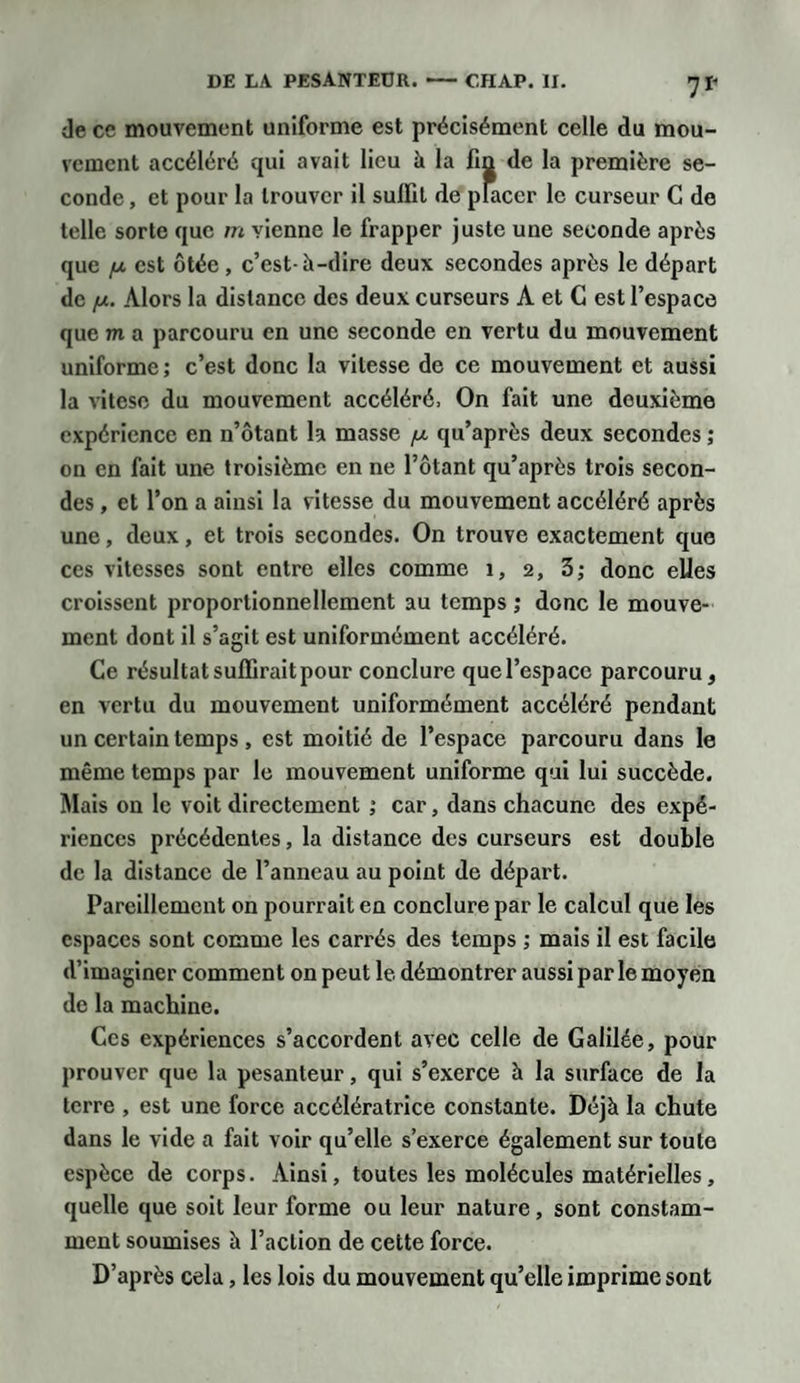 de cc mouvement uniforme est précisément celle du mou¬ vement accéléré qui avait lieu à la fin de la première se¬ conde , et pour la trouver il sulfit de placer le curseur C de telle sorte que m vienne le frapper juste une seconde après que fx est ôtée, c’est-à-dire deux secondes après le départ de [x. Alors la distance des deux curseurs A et G est l’espace que m a parcouru en une seconde en vertu du mouvement uniforme; c’est donc la vitesse de ce mouvement et aussi la vitese du mouvement accéléré. On fait une deuxième expérience en n’ôtant la masse /u. qu’après deux secondes ; on en fait une troisième en ne l’ôtant qu’après trois secon¬ des , et l’on a ainsi la vitesse du mouvement accéléré après une, deux, et trois secondes. On trouve exactement que ces vitesses sont entre elles comme 1, 2, 3; donc elles croissent proportionnellement au temps ; donc le mouve¬ ment dont il s’agit est uniformément accéléré. Ce résultat suffirait pour conclure que l’espace parcouru , en vertu du mouvement uniformément accéléré pendant un certain temps , est moitié de l’espace parcouru dans le même temps par le mouvement uniforme qui lui succède. Mais on le voit directement ; car, dans chacune des expé¬ riences précédentes, la distance des curseurs est double de la distance de l’anneau au point de départ. Pareillement on pourrait en conclure par le calcul que les espaces sont comme les carrés des temps ; mais il est facile d’imaginer comment on peut le démontrer aussi par le moyen de la machine. Ces expériences s’accordent avec celle de Galilée, pour prouver que la pesanteur, qui s’exerce à la surface de la terre , est une force accélératrice constante. Déjà la chute dans le vide a fait voir qu’elle s’exerce également sur toute espèce de corps. Ainsi, toutes les molécules matérielles, quelle que soit leur forme ou leur nature, sont constam¬ ment soumises à l’action de cette force. D’après cela, les lois du mouvement qu’elle imprime sont