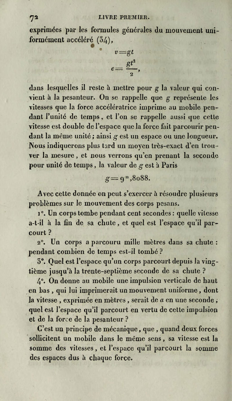 7* exprimées par les formules générales du mouvement uni¬ formément accéléré (54), v=gt e=gA 2 dans lesquelles il reste à mettre pour g la valeur qui con¬ vient à la pesanteur. On se rappelle que g représente les vitesses que la force accélératrice imprime au mobile pen¬ dant l’unité de temps, et l’on se rappelle aussi que cette vitesse est double de l’espace que la force fait parcourir pen¬ dant la même unité ; ainsi g est un espace ou une longueur. Nous indiquerons plus tard un moyen très-exact d’en trou¬ ver la mesure, et nous verrons qu’en prenant la seconde pour unité de temps, la valeur de g est à Paris g — 911,8088. Avec cette donnée on peut s’exercer à résoudre plusieurs problèmes sur le mouvement des corps pesons. i °. Un corps tombe pendant cent secondes : quelle vitesse a-t-il à la fin de sa chute, et quel est l’espace qu’il par¬ court ? 2°. Un corps a parcouru mille mètres dans sa chute : pendant combien de temps est-il tombé ? 3°. Quel est l’espace qu’un corps parcourt depuis la ving¬ tième jusqu’à la trente-septième seconde de sa chute ? 4°. On donne au mobile une impulsion verticale de haut en bas , qui lui imprimerait un mouvement uniforme, dont la vitesse , exprimée en mètres , serait de a en une seconde ; quel est l’espace qu’il parcourt en vertu de cette impulsion et de la force de la pesanteur ? C’est un principe de mécanique, que , quand deux forces sollicitent un mobile dans le même sens, sa vitesse est la somme des vitesses, et l’espace qu’il parcourt la somme des espaces dus à chaque force.