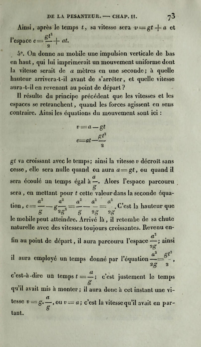 Ainsi, après le temps t, sa vitesse sera v=.gt-\-a et i&gt; gt1 I espace e—-(- n£. 5°. On donne au mobile une impulsion verticale de bas en haut, qui lui imprimerait un mouvement uniforme dont la vitesse serait de a mètres en une seconde; h quelle hauteur arrivera-t-il avant de s’arrêter, et quelle vitesse aura-t-il en revenant au point de départ ? II résulte du principe précédent que les vitesses et les espaces se retranchent, quand les forces agissent en sens contraire, xiinsi les équations du mouvement sont ici : v = a — gt st2 e—at- 2 gt va croissant avec le temps; ainsi la vitesse v décroît sans cesse, elle sera nulle quand on aura a = gt, ou quand il sera écoulé un temps égal à —. Alors l’espace parcouru &amp; sera , en mettant pour t cette valeur dans la seconde équa- a2 à1 a2 a2 a2 , tion, e =-g—- = .-= . L est la hauteur que 8 2» 8 2 g le mobile peut atteindre. Arrivé lh , il retombe de sa chute naturelle avec des vitesses toujours croissantes. Revenu en- (l^ fin au point de départ, il aura parcouru l’espace —; ainsi , . a1 st2 n aura employé un temps donné par l’équation —= - , 2 g 2 a cest-à-dire un temps t = — ; c’est justement le temps qu il avait mis à monter; il aura donc h cet instant une vi- a tesse v —8’~ &gt; ou v = a; c’est la vitesse qu’il avait en par- éT tant.