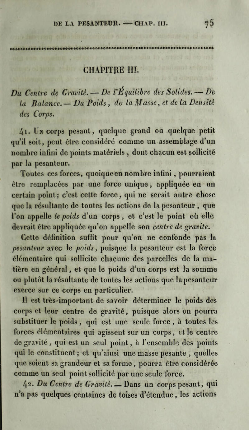M M'OCCfrMCC CXCX t-C K tt tx- ' t ex 6f-c&gt;€' M- c c c^et tcwct CHAPITRE IH. Du Centre de Gravite. — De l’Équilibre des Solides. — De ta Balance.— Du Poids, de la Masse, et de la Densité des Corps. 4i. Un corps pesant, quelque grand ou quelque petit qu’il soit, peut être considéré comme un assemblage d’un nombre infini de points matériels , dont chacun est sollicité par la pesanteur. Toutes ces forces, quoiqueen nombre infini, pourraient être remplacées par une force unique, appliquée en un certain point; c’est celte force, qui ne serait autre chose que la résultante de toutes les actions de la pesanteur , que l’on appelle le poids d’un corps , et c’est le point où elle devrait être appliquée qu’on appelle son centre de ravite. Cette définition suffit pour qu’on ne confonde pas la pesanteur avec le poids, puisque la pesanteur est la force élémentaire qui sollicite chacune des parcelles de la ma¬ tière en général, et que le poids d’un corps est la somme ou plutôt la résultante de toutes les actions que la pesanteur exerce sur ce corps en particulier. Il est très-important de savoir déterminer le poids des corps et leur centre de gravité, puisque alors on pourra substituer le poids, qui est une seule force, ù toutes les forces élémentaires qui agissent sur un corps, et le centre de gravité, qui est un seul point, à l’ensemble des points qui le constituent; et qu’ainsi une masse pesante , quelles que soient sa grandeur et sa forme , pourra être considérée comme un seul point sollicité par une seule force. 42. Du Centre de Gravité. — Dans un corps pesant, qui n’a pas quelques centaines de toises d’étendue, les actions