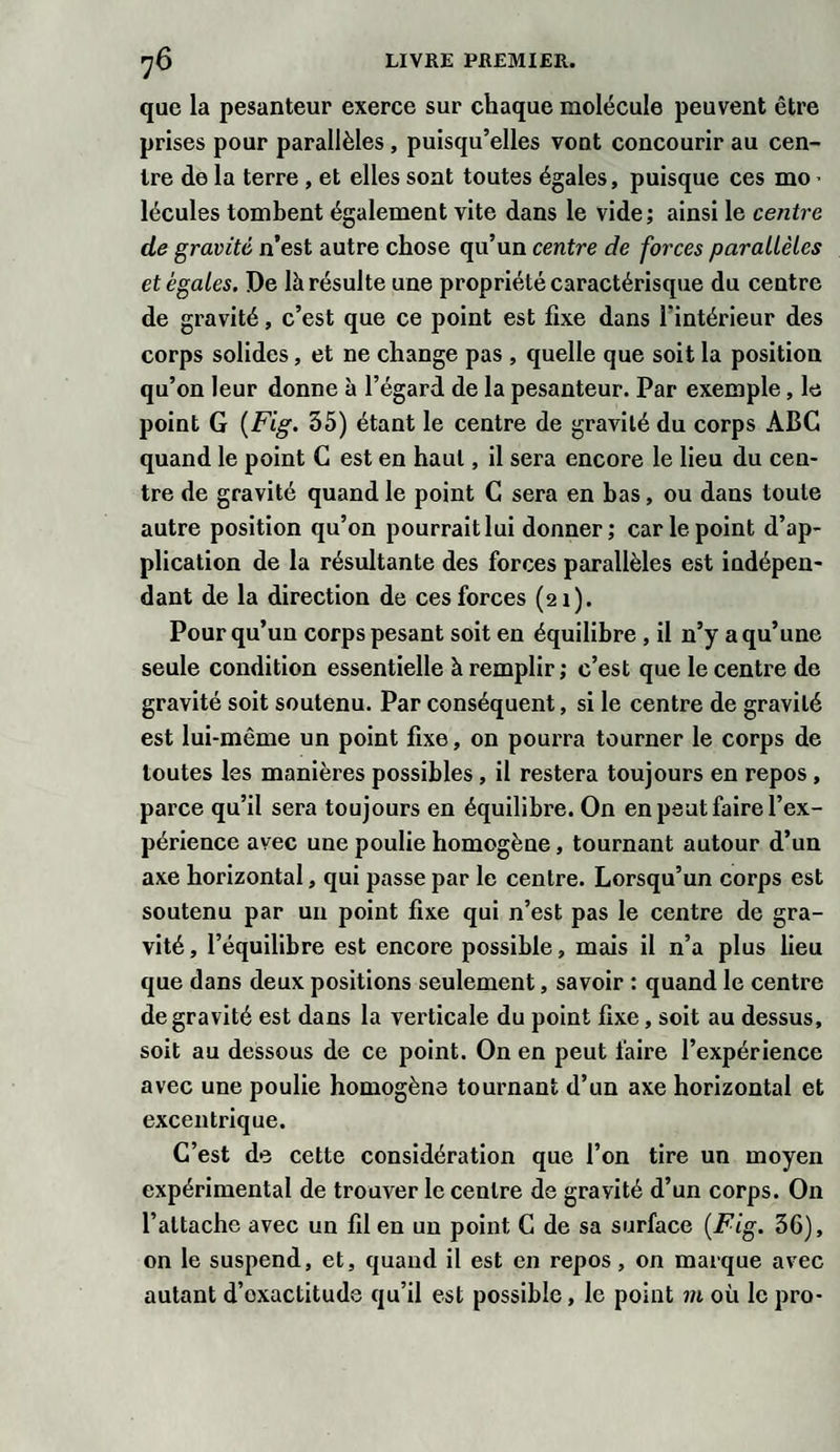 que la pesanteur exerce sur chaque molécule peuvent être prises pour parallèles , puisqu’elles vont concourir au cen¬ tre de la terre , et elles sont toutes égales, puisque ces mo • lécules tombent également vite dans le vide ; ainsi le centre de gravité n’est autre chose qu’un centre de forces parallèles et égales. De là résulte une propriété caractérisque du centre de gravité, c’est que ce point est fixe dans l'intérieur des corps solides, et ne change pas , quelle que soit la position qu’on leur donne à l’égard de la pesanteur. Par exemple, le point G (Fig. 35) étant le centre de gravité du corps ABC quand le point G est en haut, il sera encore le lieu du cen¬ tre de gravité quand le point C sera en bas, ou dans toute autre position qu’on pourrait lui donner ; car le point d’ap¬ plication de la résultante des forces parallèles est indépen¬ dant de la direction de ces forces (21). Pour qu’un corps pesant soit en équilibre , il n’y a qu’une seule condition essentielle à remplir ; c’est que le centre de gravité soit soutenu. Par conséquent, si le centre de gravité est lui-même un point fixe, on pourra tourner le corps de toutes les manières possibles , il restera toujours en repos, parce qu’il sera toujours en équilibre. On en peut faire l’ex¬ périence avec une poulie homogène, tournant autour d’un axe horizontal, qui passe par le centre. Lorsqu’un corps est soutenu par un point fixe qui n’est pas le centre de gra¬ vité , l’équilibre est encore possible, mais il n’a plus lieu que dans deux positions seulement, savoir : quand le centre de gravité est dans la verticale du point fixe, soit au dessus, soit au dessous de ce point. On en peut faire l’expérience avec une poulie homogène tournant d’un axe horizontal et excentrique. C’est de cette considération que l’on tire un moyen expérimental de trouver le centre de gravité d’un corps. On l’attache avec un fil en un point G de sa surface (Fig. 36), on le suspend, et, quand il est en repos, on marque avec autant d’exactitude qu’il est possible, le point m où le pro-