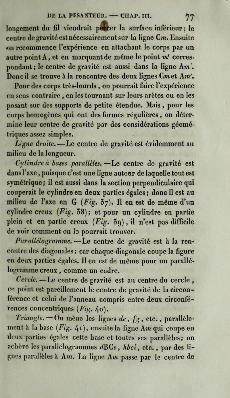 longemcnt du fil viendrait pa&amp;er la surface inférieur ; le centre de gravité est nécessairement sur la ligne Cm. Ensuite on recommence l’expérience en attachant le corps par un outre point A, et en marquant de même le point m' corres* pondant; le centre de gravité est aussi dans la ligne Am'. Donc il se trouve à la rencontre des deux lignes Cmet Am'. Pour des corps très-lourds , on pourrait faire l’expérience en sens contraire , en les tournant sur leurs arêtes ou en les posant sur des supports de petite étendue. Mais, pour les corps homogènes qui ont des formes régulières , on déter¬ mine leur centre de gravité par des considérations géomé¬ triques assez simples. Ligne droite.—Le centre de gravité est évidemment au milieu de la longueur. Cylindre à bases parallèles.—Le centre de gravité est dans l’axe, puisque c’est une ligne autoar de laquelle tout est symétrique; il est aussi dans la section perpendiculaire qui couperait le cylindre en deux parties égales; donc il est au milieu de l’axe en G {Fig. 37). Il en est de même d’un cylindre creux {Fig. 38); et pour un cylindre en partio plein et en partie creux {Fig. 5q), il n’est pas difficile de voir comment on le pourrait trouver. Parallélogramme.—Le centre de gravité est h la ren¬ contre des diagonales; car chaque diagonale coupe la figure en deux parties égales. Il en est de même pour un parallé¬ logramme creux , comme un cadre. Cercle—Le centre de gravité est au centre du cercle , ce point est pareillement le centre de gravité de la circon¬ férence et celui de l’anneau compris entre deux circonfé¬ rences concentriques {Fig. 40). Triangle. — On mène les lignes de, fg, etc., parallèle¬ ment à la base {Fig. 41), ensuite la ligne Am qui coupe en deux parties égales cette base et toutes ses parallèles; on achève les parallélogrammes dBCc, hbei, etc., par des li¬ gnes parallèles à A m. La ligne Am passe par le centre de