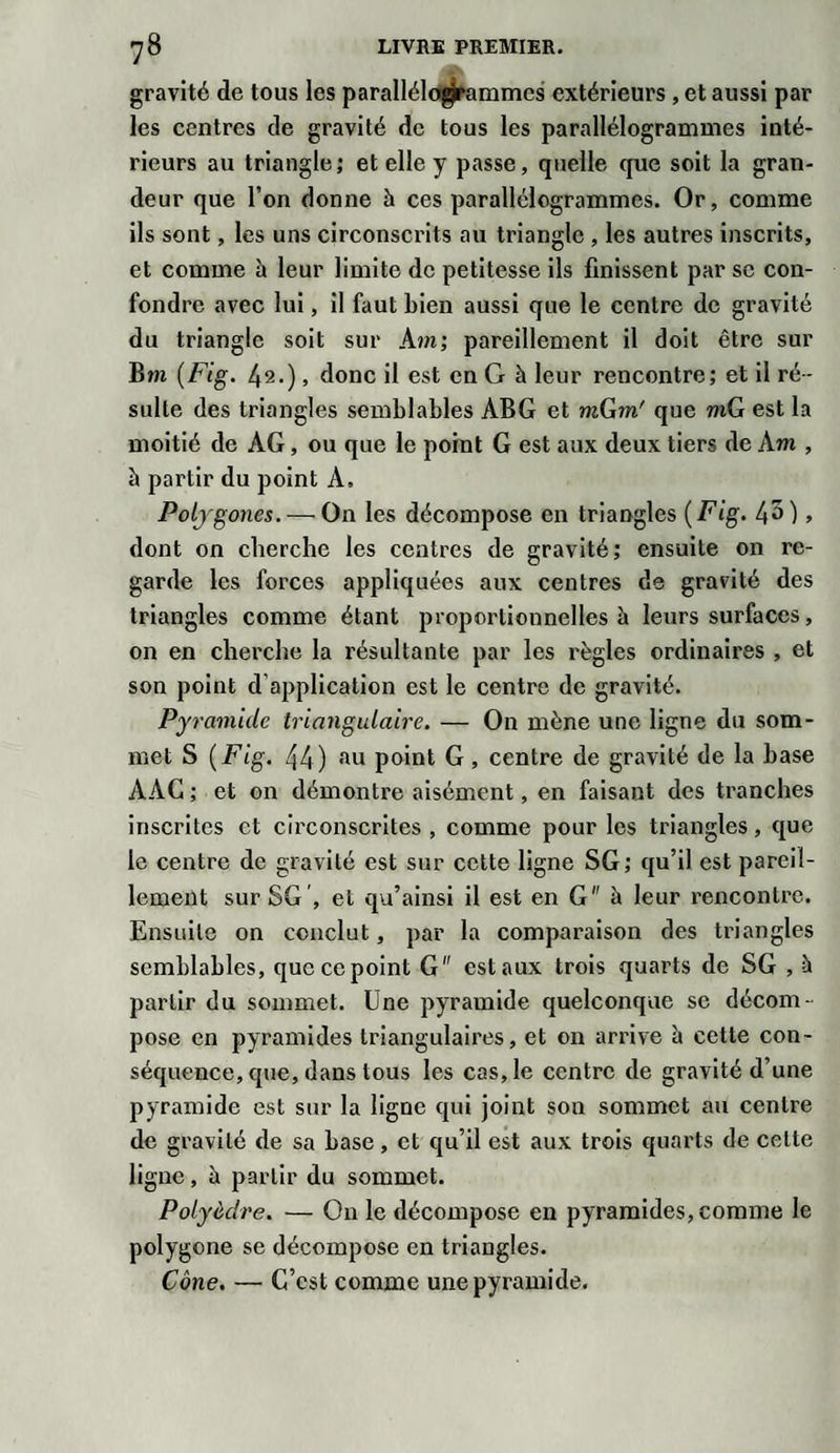 gravité de tous les parallélogrammes extérieurs , et aussi par les centres de gravité de tous les parallélogrammes inté¬ rieurs au triangle; et elle y passe, quelle que soit la gran¬ deur que l’on donne à ces parallélogrammes. Or, comme ils sont, les uns circonscrits au triangle , les autres inscrits, et comme h leur limite de petitesse ils finissent par sc con¬ fondre avec lui, il faut bien aussi que le centre de gravité du triangle soit sur Am; pareillement il doit être sur Bm (Fig. 42.), donc il est en G à leur rencontre; et il ré¬ sulte des triangles semblables ABG et mGm' que mG est la moitié de AG, ou que le point G est aux deux tiers de Am , à partir du point A. Polygones.-—On les décompose en triangles (Fig. 45), dont on cherche les centres de gravité; ensuite on re¬ garde les forces appliquées aux centres de gravité des triangles comme étant proportionnelles à leurs surfaces, on en cherche la résultante par les règles ordinaires , et son point d application est le centre de gravité. Pyramide triangulaire. — On mène une ligne du som¬ met S (Fig. 44) au point G , centre de gravité de la base AAG ; et on démontre aisément, en faisant des tranches inscrites et circonscrites , comme pour les triangles, que le centre de gravité est sur cette ligne SG; qu’il est pareil¬ lement sur SG , et qu’ainsi il est en G à leur rencontre. Ensuite on conclut, par la comparaison des triangles semblables, que ce point G est aux trois quarts de SG , à partir du sommet. Une pyramide quelconque sc décom¬ pose en pyramides triangulaires, et on arrive à cette con¬ séquence, que, dans tous les cas, le centre de gravité d’une pyramide est sur la ligne qui joint son sommet au centre de gravité de sa base, et qu’il est aux trois quarts de celte ligne , à partir du sommet. Polyèdre. — On le décompose en pyramides, comme le polygone se décompose en triangles. Cône. — C’est comme une pyramide.