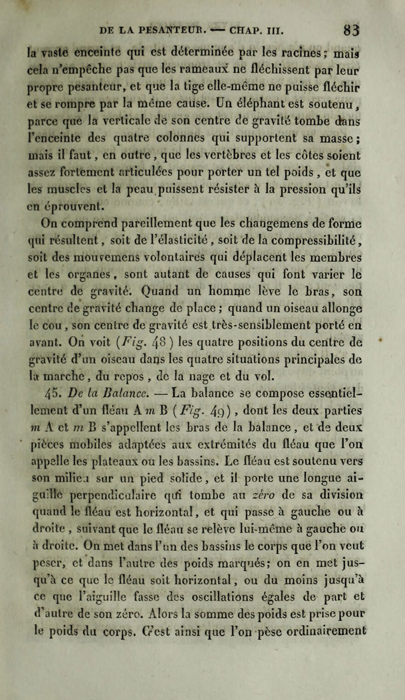 la vaste enceinte qui est déterminée par les racines; mais cela n’empêche pas que les rameaux ne fléchissent par leur propre pesanteur, et que la tige elle-même ne puisse fléchir et se rompre par la même cause. Un éléphant est soutenu, parce que la verticale de son centre de gravité tombe dans l’enceinte des quatre colonnes qui supportent sa masse ; mais il faut, en outre , que les vertèbres et les côtes soient assez fortement articulées pour porter un tel poids, et que les muscles et la peau puissent résister à la pression qu’ils en éprouvent. On comprend pareillement que les changemens de forme qui résultent, soit de l’élasticité , soit de la compressibilité, soit des moufcmens volontaires qui déplacent les membres et les organes, sont autant de causes qui font varier le centre de gravité. Quand un homme lève le bras, son centre de gravité change de place ; quand un oiseau allonge le cou , son centre de gravité est très-sensiblement porté en avant. On voit (Fig. 48 ) les quatre positions du centre de gravité d’un oiseau daqs les quatre situations principales de la marche, du repos , de la nage et du vol. 45. De la Balance. —La balance se compose essentiel¬ lement d’un fléau A m B ( Fig. 4.9) , dont les deux parties m À et m B s’appellent les bras de la balance, et de deux pièces mobiles adaptées aux extrémités du fléau que l’on appelle les plateaux ou les bassins. Le fléau est soutenu vers son milieu sur un pied solide, et il porte une longue ai¬ guille perpendiculaire qifi tombe au zéro de sa division quand le fléau est horizontal, et qui passe à gauche ou à droite , suivant que le fléau se relève lui-même h gauche ou à droite. On met dans l’un des bassins le corps que l’on veut peser, et dans l’autre des poids marqués; on en met jus¬ qu’à ce que le fléau soit horizontal, ou du moins jusqu’à ce que l’aiguille fasse des oscillations égales de part et d’autre de son zéro. Alors la somme des poids est prise pour le poids du corps. G’cst ainsi que l’on pèse ordinairement