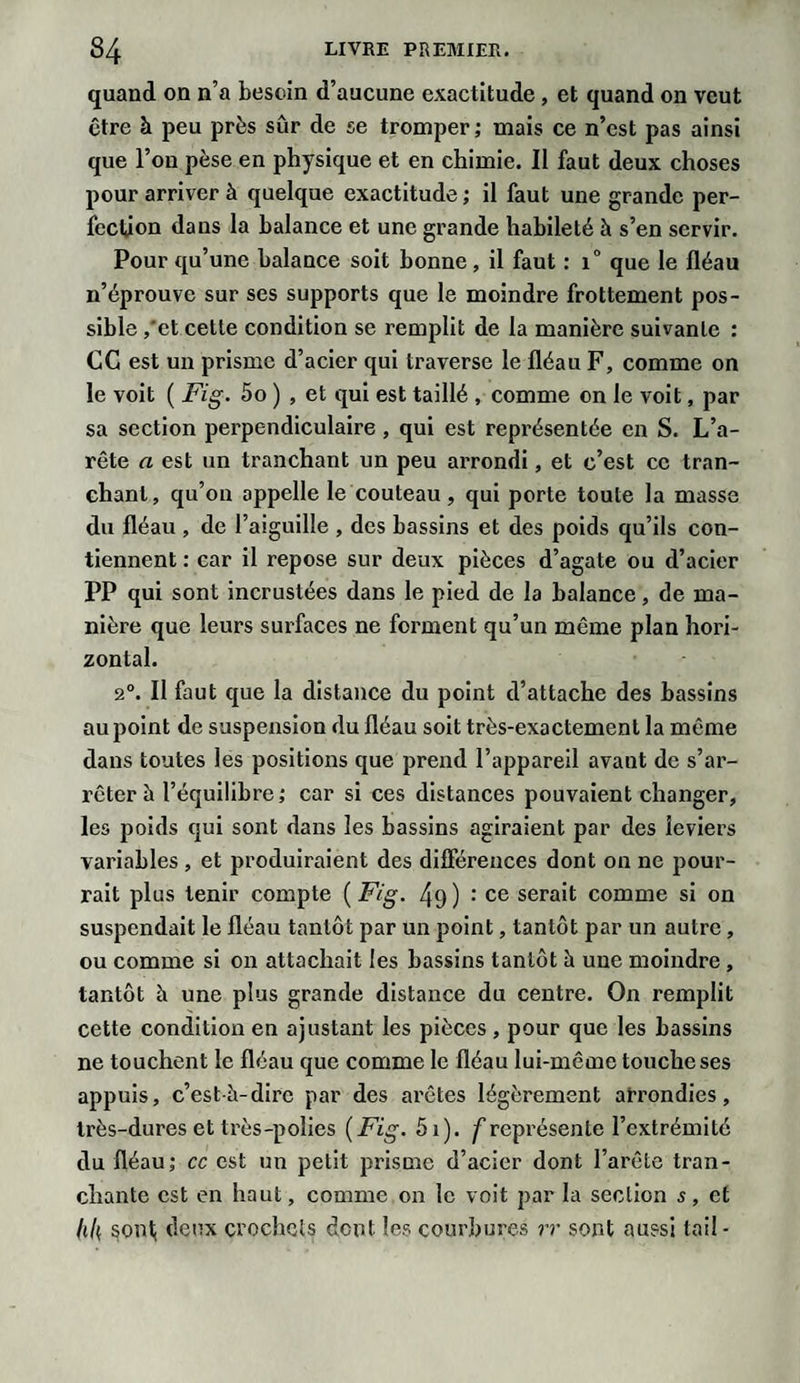 quand on n’a besoin d’aucune exactitude , et quand on veut être à peu près sûr de se tromper; mais ce n’est pas ainsi que l’on pèse en physique et en chimie. II faut deux choses pour arriver à quelque exactitude ; il faut une grande per¬ fection dans la balance et une grande habileté à s’en servir. Pour qu’une balance soit bonne, il faut : i° que le fléau n’éprouve sur ses supports que le moindre frottement pos¬ sible ,'et cette condition se remplit de la manière suivante : CC est un prisme d’acier qui traverse le fléau F, comme on le voit ( Fig. 5o ) , et qui est taillé , comme on le voit, par sa section perpendiculaire , qui est représentée en S. L’a¬ rête a est un tranchant un peu arrondi, et c’est ce tran¬ chant, qu’on appelle le couteau, qui porte toute la masse du fléau , de l’aiguille , des bassins et des poids qu’ils con¬ tiennent : car il repose sur deux pièces d’agate ou d’acier PP qui sont incrustées dans le pied de la balance, de ma¬ nière que leurs surfaces ne forment qu’un même plan hori¬ zontal. 2°. Il faut que la distance du point d’attache des bassins au point de suspension du fléau soit très-exactement la même dans toutes les positions que prend l’appareil avant de s’ar¬ rêter à l’équilibre; car si ces distances pouvaient changer, les poids qui sont dans les bassins agiraient par des leviers variables , et produiraient des différences dont on ne pour¬ rait plus tenir compte ( Fig. 49 ) : ce serait comme si on suspendait le fléau tantôt par un point, tantôt par un autre, ou comme si on attachait les bassins tantôt à une moindre , tantôt h une plus grande distance du centre. On remplit cette condition en ajustant les pièces , pour que les bassins ne touchent le fléau que comme le fléau lui-même touche ses appuis, c’est-à-dire par des arêtes légèrement arrondies, très-dures et très-polies (Fig. 5i). /représente l’extrémité du fléau; cc est un petit prisme d’acier dont l’arête tran¬ chante est en haut, comme on le voit par la section s, et /t/( sont, deux crochets dent les courbures rr sont aussi tail-