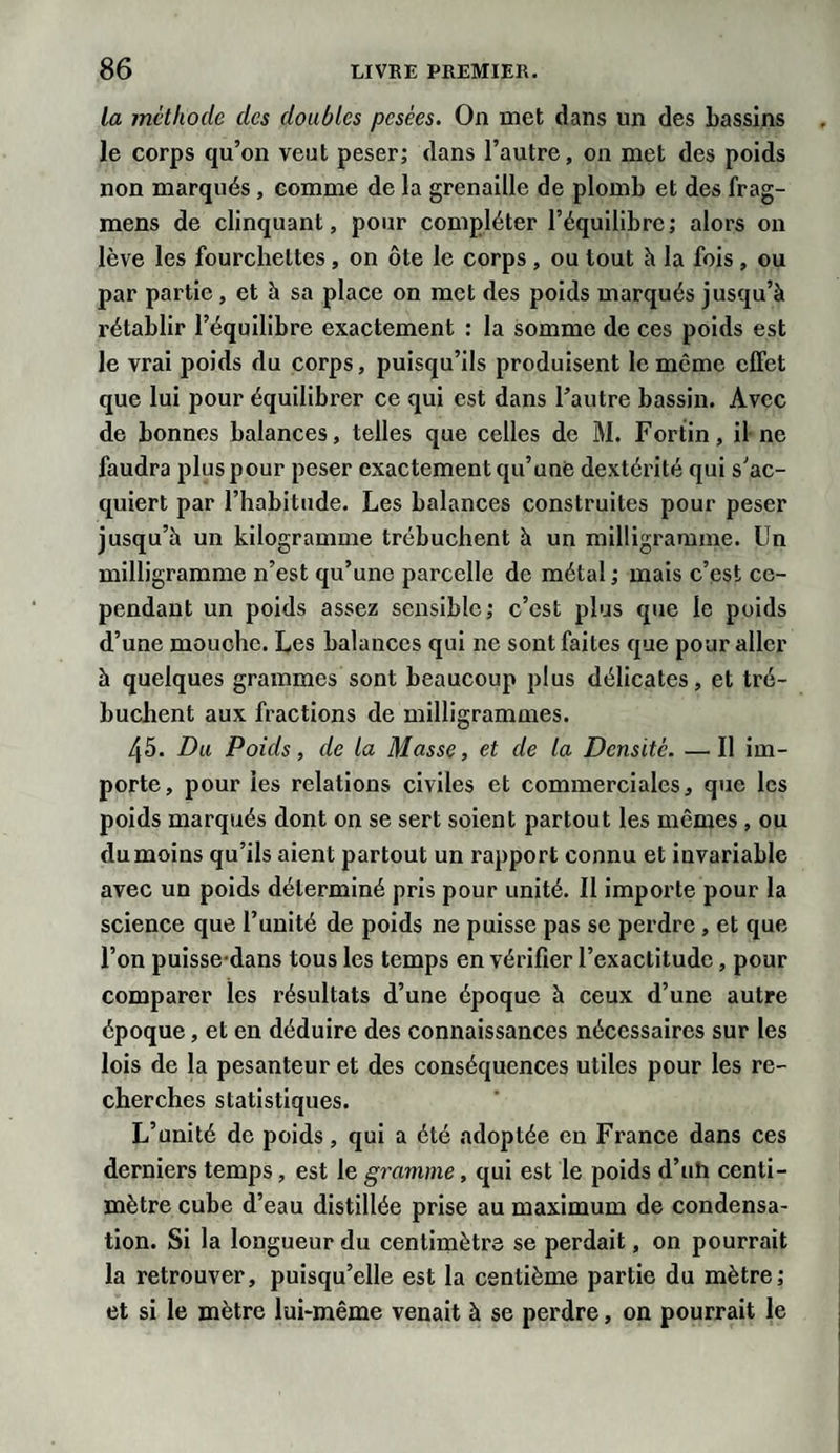 la méthode des doubles pesées. On met dans un des bassins le corps qu’on veut peser; dans l’autre, on met des poids non marqués, comme de la grenaille de plomb et des frag- mens de clinquant, pour compléter l’équilibre; alors on lève les fourchettes, on ôte le corps , ou tout h la fois, ou par partie, et à sa place on met des poids marqués jusqu’à rétablir l’équilibre exactement : la somme de ces poids est le vrai poids du corps, puisqu’ils produisent le même effet que lui pour équilibrer ce qui est dans l’autre bassin. Avec de bonnes balances, telles que celles de M. Fortin, il ne faudra plus pour peser exactement qu’une dextérité qui s’ac¬ quiert par l’habitude. Les balances construites pour peser jusqu’à un kilogramme trébuchent à un milligramme. Un milligramme n’est qu’une parcelle de métal ; mais c’est ce¬ pendant un poids assez sensible; c’est plus que le poids d’une mouche. Les balances qui ne sont faites que pour aller à quelques grammes sont beaucoup plus délicates, et tré¬ buchent aux fractions de milligrammes. 45. Du Poids, de la Masse, et de la Densité. —Il im¬ porte, pour les relations civiles et commerciales, que les poids marqués dont on se sert soient partout les mômes , ou du moins qu’ils aient partout un rapport connu et invariable avec un poids déterminé pris pour unité. Il importe pour la science que l’unité de poids ne puisse pas se perdre , et que l’on puisse dans tous les temps en vérifier l’exactitude, pour comparer les résultats d’une époque à ceux d’une autre époque, et en déduire des connaissances nécessaires sur les lois de la pesanteur et des conséquences utiles pour les re¬ cherches statistiques. L’unité de poids, qui a été adoptée en France dans ces derniers temps, est le gramme, qui est le poids d’uh centi¬ mètre cube d’eau distillée prise au maximum de condensa¬ tion. Si la longueur du centimètre se perdait, on pourrait la retrouver, puisqu’elle est la centième partie du mètre; et si le mètre lui-même venait à se perdre, on pourrait le