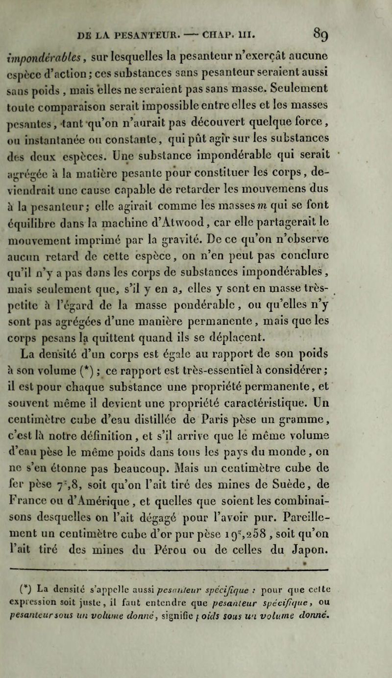 impondérables, sur lesquelles la pesanteur n’exerçât aucune espèce d’action ; ces substances sans pesanteur seraient aussi sans poids , mais elles ne seraient pas sans masse. Seulement toute comparaison serait impossible entre elles et les masses pesantes, tant qu’on n’aurait pas découvert quelque force, ou instantanée ou constante, qui pût agir sur les substances des deux espèces. Une substance impondérable qui serait agrégée à la matière pesante pour constituer les corps, de¬ viendrait une cause capable de retarder les mouvemens dus à la pesanteur; elle agirait comme les massesm qui se font équilibre dans la machine d’Àtwood, car elle partagerait le mouvement imprimé par la gravité. De ce qu’on n’observe aucun retard de cette espèce, on n’en peut pas conclure qu’il n’y a pas dans les corps de substances impondérables , mais seulement que, s’il y en a, elles y sent en masse très- petite h l’égard de la masse pondérable, ou qu’elles n’y sont pas agrégées d’une manière permanente, mais que les corps pesans la quittent quand ils se déplacent. La densité d’un corps est égale au rapport de son poids à son volume (*) ; ce rapport est très-essentiel à considérer ; il est pour chaque substance une propriété permanente, et souvent même il devient une propriété caractéristique. Un centimètre cube d’eau distillée de Paris pèse un gramme, c’est là notre définition, et s’il arrive que le même volume d’eau pèse le même poids dans tous les pays du monde , on ne s’en étonne pas beaucoup. Mais un centimètre cube de fer pèse 7-,8, soit qu’on l’ait tiré des mines de Suède, de France ou d’Amérique , et quelles que soient les combinai¬ sons desquelles on l’ait dégagé pour l’avoir pur. Pareille¬ ment un ceutimètrc cube d’or pur pèse iqî,258 , soit qu’on l’ait tiré des mines du Pérou ou de celles du Japon. (*) La densité s’appelle aussi pesanteur spécifique : pour que celte expression soit juste, il faut entendre que pesanteur spécifique, ou pesanteur sous un volume donné, signifie 1oids sous un volume donné.