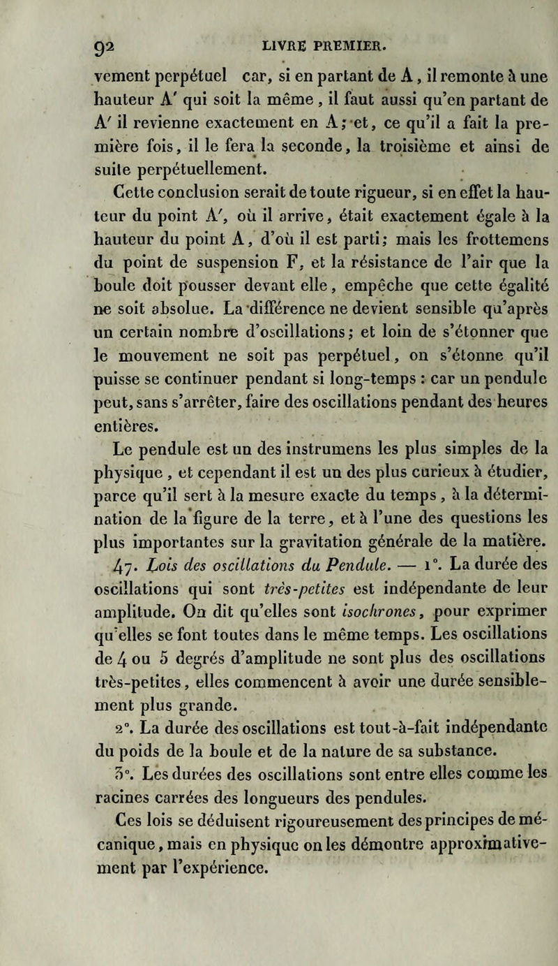 vcment perpétuel car, si en partant de A, il remonte à une hauteur A' qui soit la même , il faut aussi qu’en partant de A' il revienne exactement en A; et, ce qu’il a fait la pre¬ mière fois, il le fera la seconde, la troisième et ainsi de suite perpétuellement. Cette conclusion serait de toute rigueur, si en effet la hau¬ teur du point A', où il arrive, était exactement égale à la hauteur du point A, d’où il est parti; mais les frottemens du point de suspension F, et la résistance de l’air que la houle doit pousser devant elle, empêche que cette égalité ne soit absolue. La différence ne devient sensible qu’après un certain nombre d’oscillations; et loin de s’étonner que le mouvement ne soit pas perpétuel, on s’étonne qu’il puisse se continuer pendant si long-temps : car un pendule peut, sans s’arrêter, faire des oscillations pendant des heures entières. Le pendule est un des instrumens les plus simples de la physique , et cependant il est un des plus curieux à étudier, parce qu’il sert h la mesure exacte du temps , à la détermi¬ nation de la figure de la terre, et à l’une des questions les plus importantes sur la gravitation générale de la matière. 4y. Lois des oscillations du Pendule. — i°. La durée des oscillations qui sont très-petites est indépendante de leur amplitude. On dit qu’elles sont isochrones, pour exprimer qu’elles se font toutes dans le même temps. Les oscillations de 4 ou 5 degrés d’amplitude ne sont plus des oscillations très-petites, elles commencent à avoir une durée sensible¬ ment plus grande. 2”. La durée des oscillations est tout-à-fait indépendante du poids de la boule et de la nature de sa substance. 5°. Les durées des oscillations sont entre elles comme les racines carrées des longueurs des pendules. Ces lois se déduisent rigoureusement des principes de mé¬ canique, mais en physique on les démontre approximative¬ ment par l’expérience.