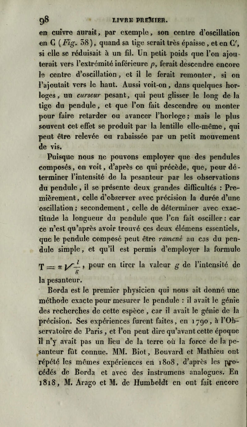 en cuivre aurait, par exemple, son centre d’oscillation en G ( Fig. 58 ), quand sa tige serait très épaisse , et en C', si elle se réduisait à un fil. Un petit poids que l’on ajou tcrait vers l’extrémité inférieure p, ferait déscendre encore le centre d’oscillation, et il le ferait remonter, si on l’ajoutait vers le haut. Aussi voit-on, dans quelques hor¬ loges, un curseur pesant, qui peut glisser le long de la tige du pendule, et que l’on fait descendre ou monter pour faire retarder ou avancer l’horloge; mais le plus souvent cet effet se produit par la lentille elle-même, qui peut être relevée ou rabaissée par un petit mouvement de vis. Puisque nous ne pouvons employer que des pendules composés, on voit, d’après ce qui précède, que, pour dé¬ terminer l’intensité de la pesanteur par les observations du pendule, il se présente deux grandes difficultés : Pre¬ mièrement, celle d’observer avec précision la durée d’une oscillation ; secondement, celle de déterminer avec exac¬ titude la longueur du pendule que l’cn fait osciller : car ce n’est qu’après avoir trouvé ces deux élémens essentiels, que le pendule composé peut être ramené au cas du pen¬ dule simple, et qu’il est permis d’employer la formule T — jr i/— » pour en tirer la valeur g de l’intensité de y g la pesanteur. Borda est le premier physicien qui nous ait donné une méthode exacte pour mesurer le pendule : il avait le génie des recherches de cette espèce , car il avait le génie de la précision. Ses expériences furent faites, en 1790, à l’Ob¬ servatoire de Paris, et l’on peut dire qu’avant cette époque il n’y avait pas un lieu de la terre où la force de la pe¬ santeur fût connue. MM. Biol, Bouvard et Mathieu ont répété les mêmes expériences en 1808, d’après les jyo- cédés de Borda et avec des instrumens analogues. En