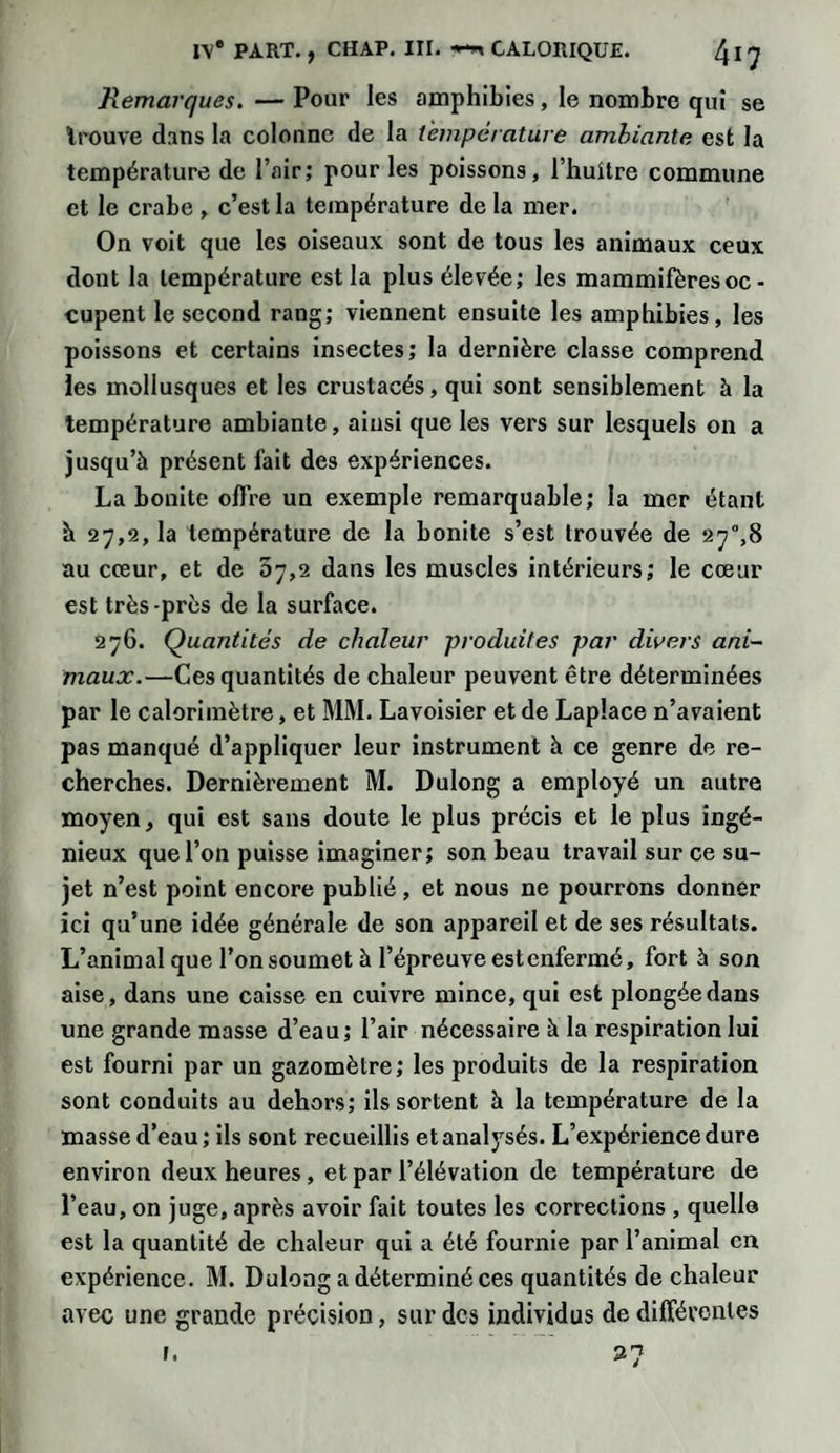 Remarques. — Pour les amphibies, le nombre qui se trouve dans la colonne de la température ambiante est la température de l’air; pour les poissons, l’huitre commune et le crabe , c’est la température de la mer. On voit que les oiseaux sont de tous les animaux ceux dont la température est la plus élevée; les mammifères oc - cupent le second rang; viennent ensuite les amphibies, les poissons et certains insectes; la dernière classe comprend les mollusques et les crustacés, qui sont sensiblement à la température ambiante, ainsi que les vers sur lesquels on a jusqu’à présent fait des expériences. La bonite offre un exemple remarquable; la mer étant à 27,2, la température de la bonite s’est trouvée de 27°,8 au cœur, et de 87,2 dans les muscles intérieurs; le cœur est très-près de la surface. 276. Quantités de chaleur produites par divers ani¬ maux.—Ces quantités de chaleur peuvent être déterminées par le calorimètre, et MM. Lavoisier et de Laplace n’avaient pas manqué d’appliquer leur instrument à ce genre de re¬ cherches. Dernièrement M. Dulong a employé un autre moyen, qui est sans doute le plus précis et le plus ingé¬ nieux que l’on puisse imaginer; son beau travail sur ce su¬ jet n’est point encore publié, et nous ne pourrons donner ici qu’une idée générale de son appareil et de ses résultats. L’animal que l’on soumet à l’épreuve est enfermé, fort à son aise, dans une caisse en cuivre mince, qui est plongée dans une grande masse d’eau; l’air nécessaire à la respiration lui est fourni par un gazomètre; les produits de la respiration sont conduits au dehors; ils sortent à la température de la masse d’eau; ils sont recueillis et analysés. L’expérience dure environ deux heures, et par l’élévation de température de l’eau, on juge, après avoir fait toutes les corrections , quelle est la quantité de chaleur qui a été fournie par l’animal en expérience. M. Dulong a déterminé ces quantités de chaleur avec une grande précision, sur des individus de différentes