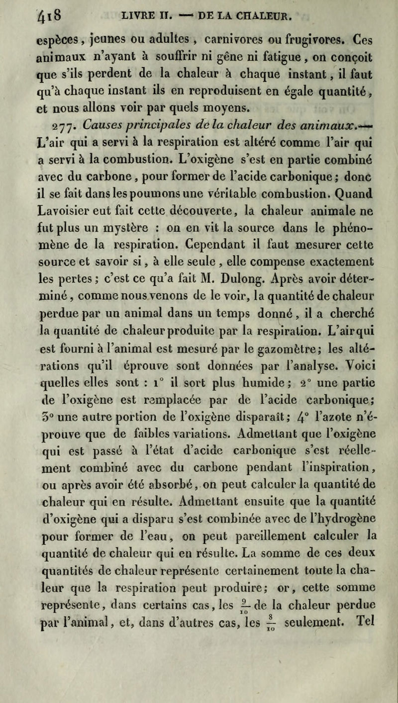 espèces, jeunes ou adultes, carnivores ou frugivores. Ces animaux n’ayant h souffrir ni gêne ni fatigue, on conçoit que s’ils perdent de la chaleur à chaque instant, il faut qu’à chaque instant ils en reproduisent en égale quantité, et nous allons voir par quels moyens. 277. Causes principales delà chaleur des animaux.~~ L’air qui a servi à la respiration est altéré comme l’air qui a servi à la combustion. L’oxigène s’est en partie combiné avec du carbone , pour former de l’acide carbonique ; donc il se fait dans les poumons une véritable combustion. Quand Lavoisier eut fait cette découverte, la chaleur animale ne fut plus un mystère : on en vit la source dans le phéno¬ mène de la respiration. Cependant il faut mesurer cette source et savoir si, à elle seule , elle compense exactement les pertes ; c’est ce qu’a fait M. Dulong. Après avoir déter¬ miné , comme nous venons de le voir, la quantité de chaleur perdue par un animal dans un temps donné, il a cherché la quantité de chaleur produite par la respiration. L’air qui est fourni à l’animal est mesuré par le gazomètre; les alté¬ rations qu’il éprouve sont données par l’analyse. Voici quelles elles sont : i° il sort plus humide; 20 une partie de l’oxigène est remplacée par de l’acide carbonique; 5° une autre portion de l’oxigène disparaît; 4° l’azote n’é¬ prouve que de faibles variations. Admettant que l’oxigène qui est passé à l’état d’acide carbonique s’est réelle ¬ ment combiné avec du carbone pendant l’inspiration, ou après avoir été absorbé, on peut calculer la quantité de chaleur qui en résulte. Admettant ensuite que la quantité d’oxigène qui a disparu s’est combinée avec de l’hydrogène pour former de l’eau, on peut pareillement calculer la quantité de chaleur qui en résulte. La somme de ces deux quantités de chaleur représente certainement toute la cha¬ leur que la respiration peut produire; or, cette somme représente, dans certains cas, les A. de la chaleur perdue par l’animal, et, dans d’autres cas, les ^ seulement. Tel