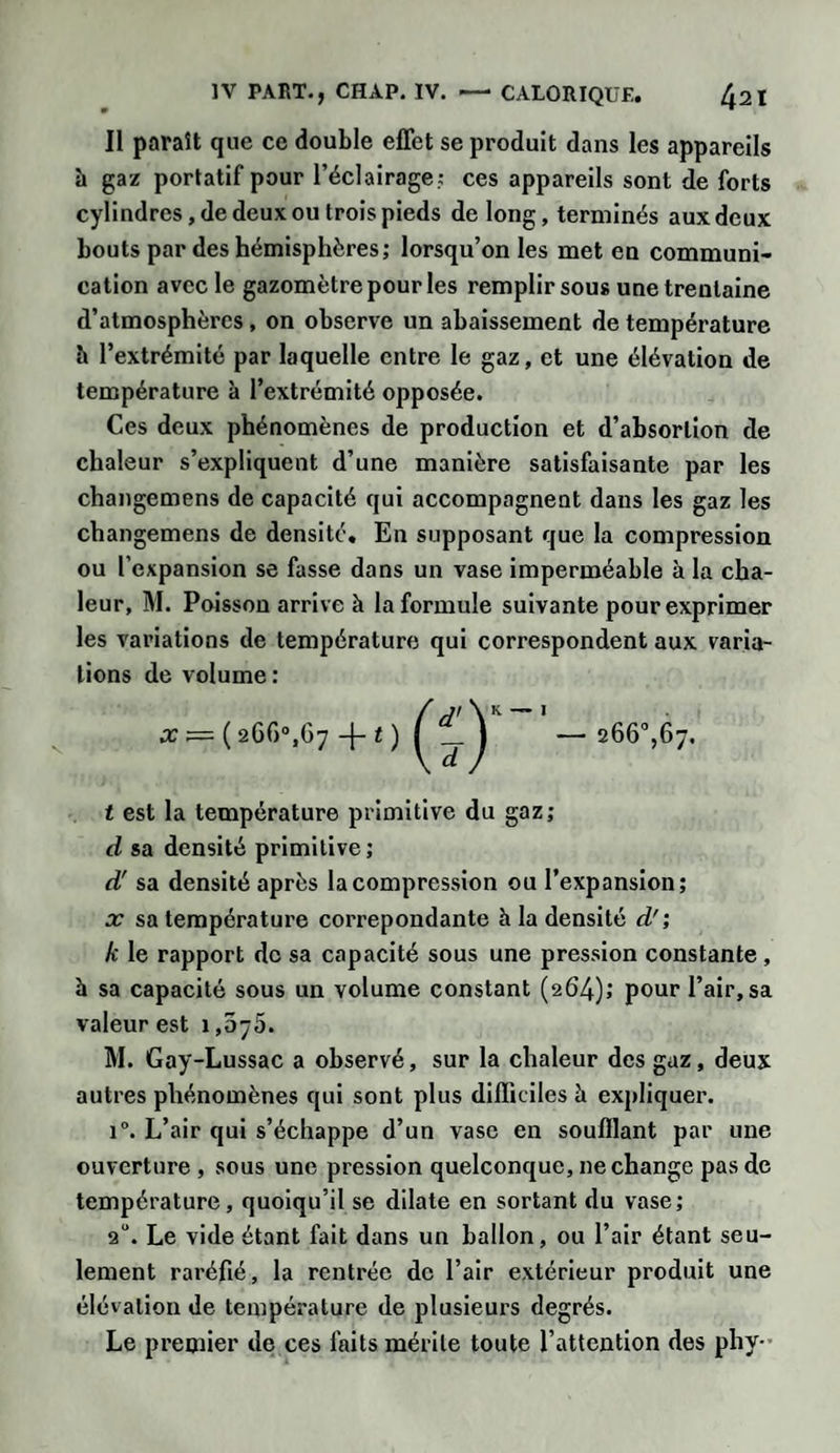 Il paraît que ce double effet se produit dans les appareils h gaz portatif pour l’éclairage: ces appareils sont de forts cylindres, de deux ou trois pieds de long, terminés aux deux bouts par des hémisphères; lorsqu’on les met en communi¬ cation avec le gazomètre pour les remplir sous une trentaine d’atmosphères , on observe un abaissement de température b l’extrémité par laquelle entre le gaz, et une élévation de température à l’extrémité opposée. Ces deux phénomènes de production et d’absorlion de chaleur s’expliquent d’une manière satisfaisante par les changemens de capacité qui accompagnent dans les gaz les changemens de densité. En supposant que la compression ou l’expansion se fasse dans un vase imperméable à la cha¬ leur, M. Poisson arrive à la formule suivante pour exprimer les variations de température qui correspondent aux varia¬ tions de volume : x ( 26G°,G7 -[- t ) —266°,67. t est la température primitive du gaz; d sa densité primitive; à! sa densité après la compression ou l’expansion; x sa température correpondante h la densité d'; k le rapport de sa capacité sous une pression constante, h sa capacité sous un volume constant (264); pour l’air, sa valeur est i,5~5. M. Gay-Lussac a observé, sur la chaleur des gaz, deux autres phénomènes qui sont plus difficiles à expliquer. i°. L’air qui s’échappe d’un vase en soufflant par une ouverture , sous une pression quelconque, ne change pas de température, quoiqu’il se dilate en sortant du vase; 2U. Le vide étant fait dans un ballon, ou l’air étant seu¬ lement raréfié, la rentrée de l’air extérieur produit une élévation de température de plusieurs degrés. Le premier de ces faits mérite toute l’attention des pliy-