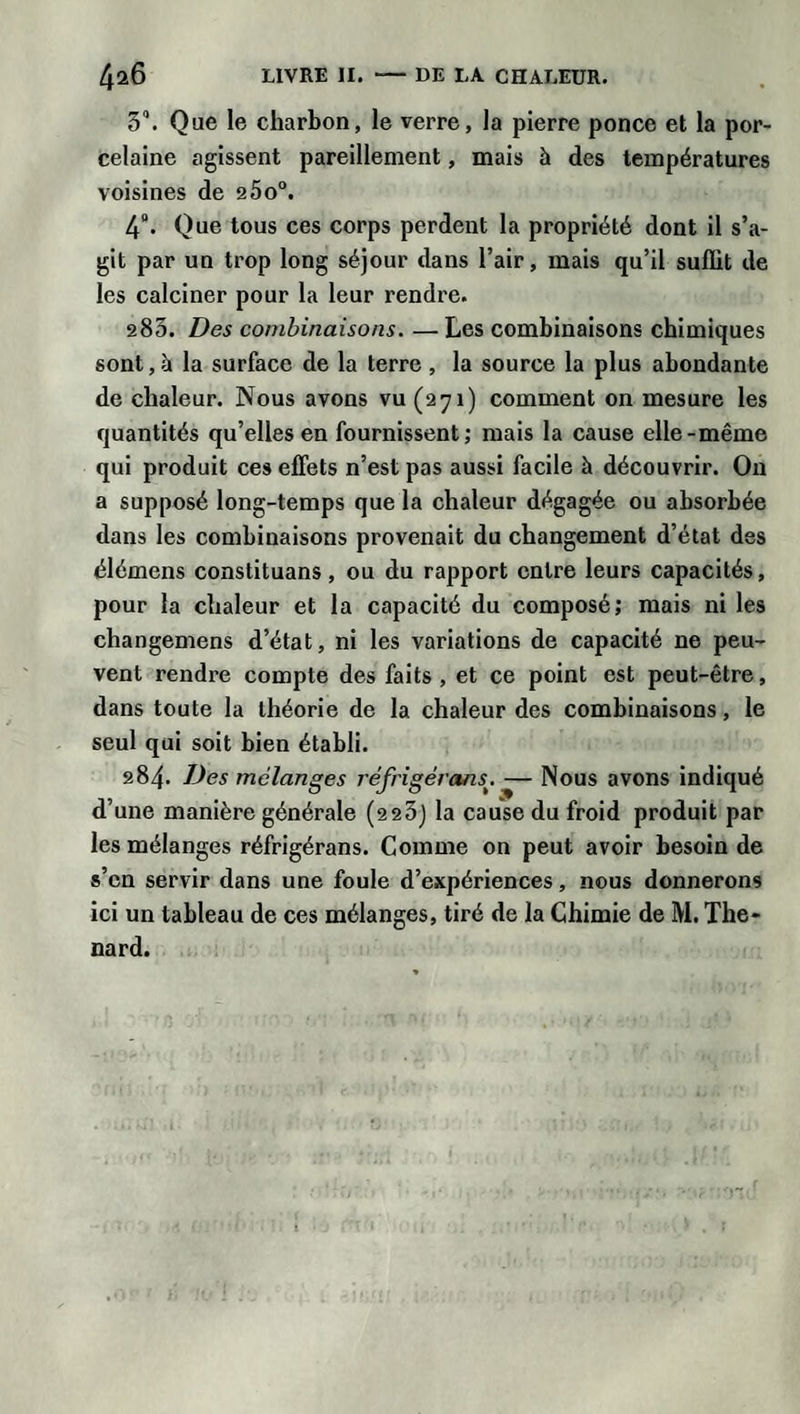 5°. Que le charbon, le verre, la pierre ponce et la por¬ celaine agissent pareillement, mais à des températures voisines de 25o°. 4°. Que tous ces corps perdent la propriété dont il s’a¬ git par un trop long séjour dans l’air, mais qu’il suffit de les calciner pour la leur rendre. 283. Des combinaisons. — Les combinaisons chimiques sont, à la surface de la terre , la source la plus abondante de chaleur. Nous avons vu (271) comment on mesure les quantités qu’elles en fournissent; mais la cause elle-même qui produit ces effets n’est pas aussi facile à découvrir. On a supposé long-temps que la chaleur dégagée ou absorbée dans les combinaisons provenait du changement d’état des élémens constituans, ou du rapport entre leurs capacités, pour la chaleur et la capacité du composé; mais ni les changemens d’état, ni les variations de capacité ne peu¬ vent rendre compte des faits, et ce point est peut-être, dans toute la théorie de la chaleur des combinaisons, le seul qui soit bien établi. 284. Des mélanges réfrigérons. — Nous avons indiqué d’une manière générale (223) la cause du froid produit par les mélanges réfrigérans. Comme on peut avoir besoin de s’en servir dans une foule d’expériences, nous donnerons ici un tableau de ces mélanges, tiré de la Chimie de M. Thé¬ nard.