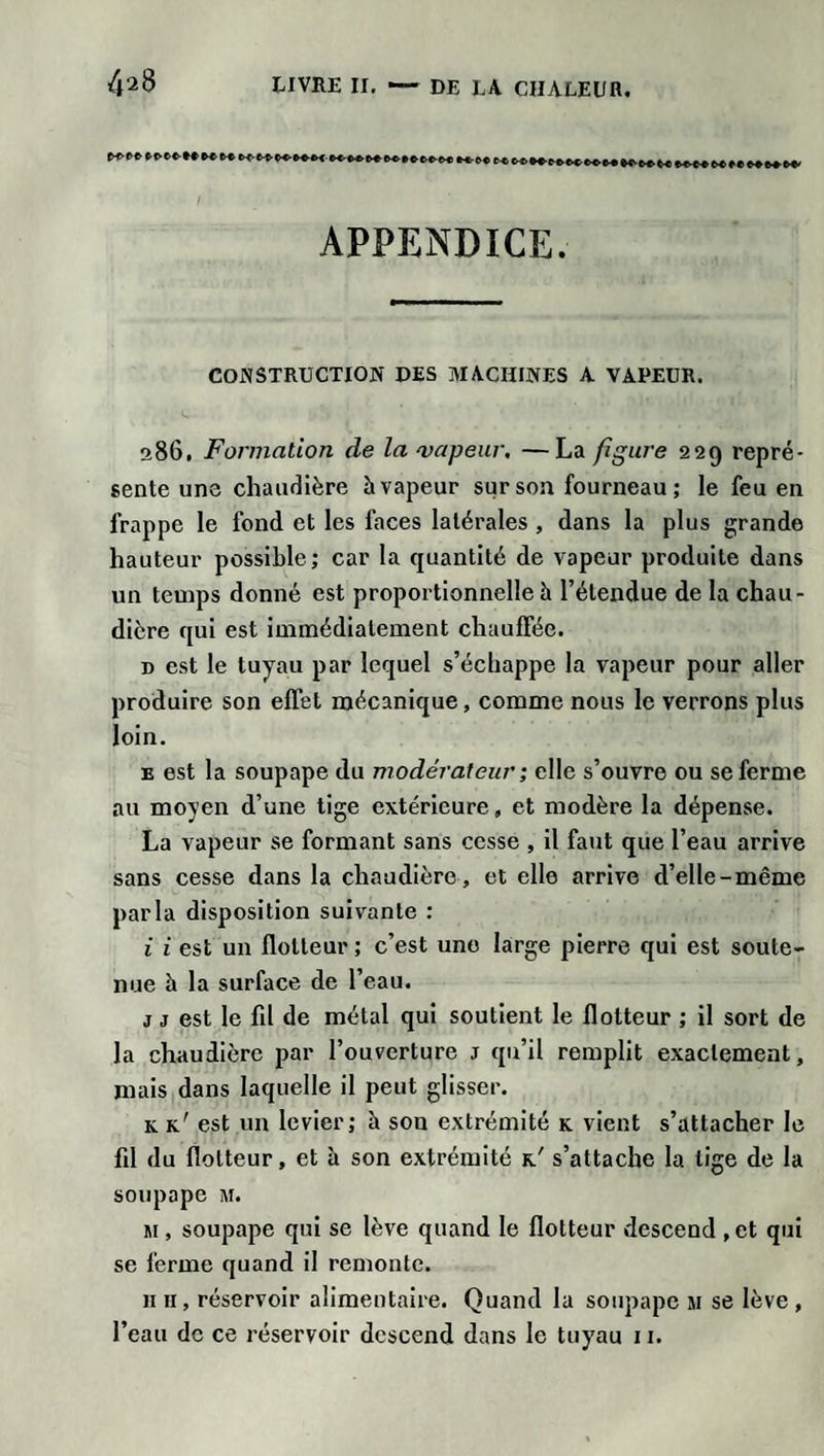 APPENDICE. CONSTRUCTION DES MACHINES A VAPEUR. 286. Formation de la 'vapeur. —La figure 229 repré¬ sente une chaudière h vapeur sur son fourneau; le feu en frappe le fond et les faces latérales , dans la plus grande hauteur possible; car la quantité de vapeur produite dans un temps donné est proportionnelle à l’étendue de la chau¬ dière qui est immédiatement chauffée. d est le tuyau par lequel s’échappe la vapeur pour aller produire son effet mécanique, comme nous le verrons plus loin. e est la soupape du modérateur ; elle s’ouvre ou se ferme au moyen d’une tige extérieure, et modère la dépense. La vapeur se formant sans cesse , il faut que l’eau arrive sans cesse dans la chaudière, et elle arrive d’elle-même parla disposition suivante : i i est un flotteur ; c’est une large pierre qui est soute¬ nue à la surface de l’eau. j j est le fil de métal qui soutient le flotteur ; il sort de la chaudière par l’ouverture j qu’il remplit exactement, mais dans laquelle il peut glisser. k k' est un levier; à sou extrémité k vient s’attacher le fil du flotteur, et à son extrémité k/ s’attache la tige de la soupape m. h , soupape qui se lève quand le flotteur descend , et qui se ferme quand il remonte. h 11, réservoir alimentaire. Quand la soupape m se lève , l’eau de ce réservoir descend dans le tuyau 11.