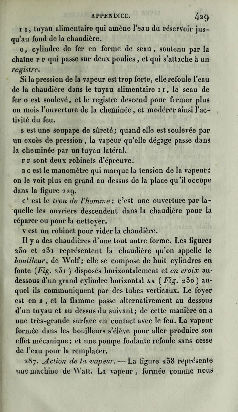 i 1, tuyau alimentaire qui amène l’eau du réservoir jus¬ qu’au tond de la chaudière. o, cylindre de fer en forme de seau, soutenu par la chaîne p p qui passe sur deux poulies , et qui s’attache à un registre. Si la pression de la vapeur est trop forte, elle refoule l’eau de la chaudière dans le tuyau alimentaire 11, la seau de fer o est soulevé, et le registre descend pour fermer plus ou mois l’ouverture de la cheminée, et modérer ainsi l’ac¬ tivité du feu. s est une soupape de sûreté; quand elle est soulevée par un excès de pression, la vapeur qu’elle dégage passe dans la cheminée par un tuyau latéral. ff sont deux robinets d’épreuve. b c est le manomètre qui marque la tension de la vapeur; on le voit plus en grand au dessus de la place qu’il occupe dans la figure 2*29. c' est le trou de l'homme', c’est une ouverture par la¬ quelle les ouvriers descendent dans la chaudière pour la réparer ou pour la nettoyer. v est un robinet pour vider la chaudière. Il y a des chaudières d’une tout autre forme. Les figures 200 et 231 représentent la chaudière qu’on appelle le houilleur, de Wolf; elle se compose de huit cylindres en fonte (Fig. 231 ) disposés horizontalement et en croix au- dessous d’un grand cylindre horizontal aa ( Fig. 23o ) au¬ quel ils communiquent par des tubes verticaux. Le foyer est en B , et la flamme passe alternativement au dessous d’un tuyau et au dessus du suivant; de cette manière on a une très-grande surface en contact avec le feu. La vapeur formée dans les bouilleurs s’élève pour aller produire son effet mécanique; et une pompe foulante refoule sans cesse de l’eau pour la remplacer. 287. Action de la vapeur. •—-La figure 208 représente une machine de Walt. La vapeur, formée comme nous