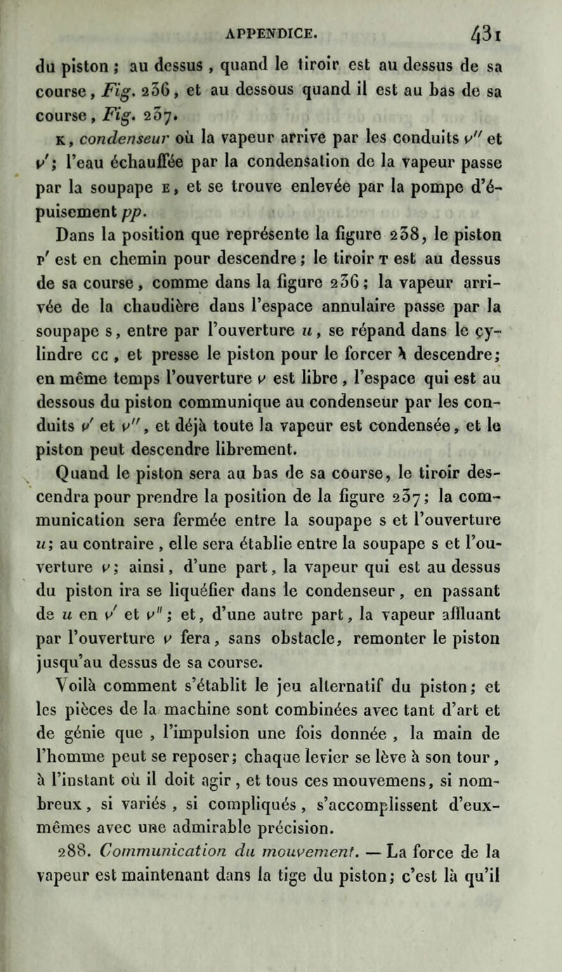 du piston ; au dessus , quand le tiroir est au dessus de sa course, Fig. 256, et au dessous quand il est au Las de sa course, Fig. 207. k, condenseur où la vapeur arrive par les conduits v et v ; l’eau échauffée par la condensation de la vapeur passe par la soupape e , et se trouve enlevée par la pompe d’é¬ puisement pp. Dans la position que représente la figure 2 38, le piston p' est en chemin pour descendre ; le tiroir t est au dessus de sa course, comme dans la figure 256; la vapeur arri¬ vée de la chaudière dans l’espace annulaire passe par la soupape s, entre par l’ouverture u, se répand dans le cy¬ lindre cc , et presse le piston pour le forcer \ descendre; en même temps l’ouverture 0 est libre , l’espace qui est au dessous du piston communique au condenseur par les con¬ duits v' et v”, et déjà toute la vapeur est condensée, et le piston peut descendre librement. Quand le piston sera au bas de sa course, le tiroir des¬ cendra pour prendre la position de la figure 237; la com¬ munication sera fermée entre la soupape s et l’ouverture u; au contraire , elle sera établie entre la soupape s et l’ou¬ verture 0; ainsi, d’une part, la vapeur qui est au dessus du piston ira se liquéfier dans le condenseur, en passant de u en v et v ; et, d’une autre part, la vapeur affluant par l’ouverture v fera, sans obstacle, remonter le piston jusqu’au dessus de sa course. Voilà comment s’établit le jeu alternatif du piston; et les pièces de la machine sont combinées avec tant d’art et de génie que , l’impulsion une fois donnée , la main de l’homme peut se reposer; chaque levier se lève à son tour, à l’instant où il doit agir , et tous ces mouvemens, si nom¬ breux , si variés , si compliqués , s’accomplissent d’eux- mêmes avec une admirable précision. 288. Communication du mouvement. — La force de la vapeur est maintenant dans la tige du piston; c’est là qu’il