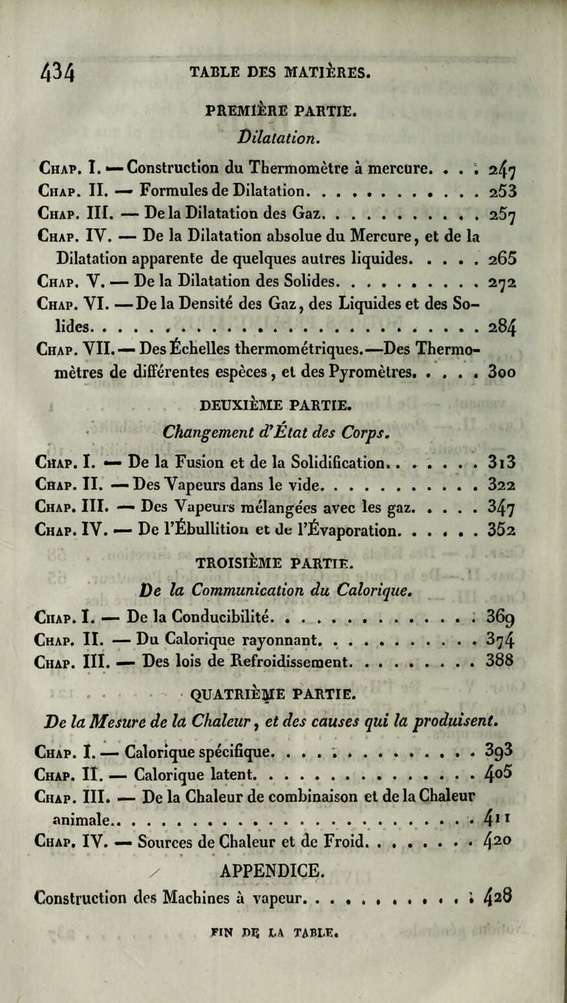 PREMIÈRE PARTIE. Dilatation. Chap. I.—Construction du Thermomètre à mercure. . . ; 247 Chap. II. — Formules de Dilatation. ........... 253 Chap. III. —De la Dilatation des Gaz.o.S'j Chap. IV. — De la Dilatation absolue du Mercure, et de la Dilatation apparente de quelques autres liquides.265 Chap. V. — De la Dilatation des Solides.272 Chap. VI. —De la Densité des Gaz, des Liquides et des So¬ lides...284 Chap. VII. — Des Échelles thermométriques.—Des Thermo¬ mètres de différentes espèces, et des Pyromètres.3oo DEUXIÈME PARTIE. Changement d’État des Corps. Chap. I. — De la Fusion et de la Solidification....... 313 Chap. II. — Des Vapeurs dans le vide.322 Chap. III. — Des Vapeurs mélangées avec les gaz.347 Chap. IV. — De l’Ébullitiou et de l’Évaporation.352 TROISIÈME PARTIE. De la Communication du Calorique. Chap. I. — De la Conducibilité.369 Chap. II. — Du Calorique rayonnant.374 Chap. III. — Des lois de Refroidissement.388 QUATRIÈME PARTIE. De la Mesure de la Chaleur, et des causes qui la produisent. Chap. I. — Calorique spécifique. ..3g3 Chap. II. — Calorique latent.4°^ Chap. III. — De la Chaleur de combinaison et de la Chaleur animale. 411 Chap. IV. — Sources de Chaleur et de Froid.42° APPENDICE. Construction des Machines à vapeur. 42® FIN IH3 LA TABLE.