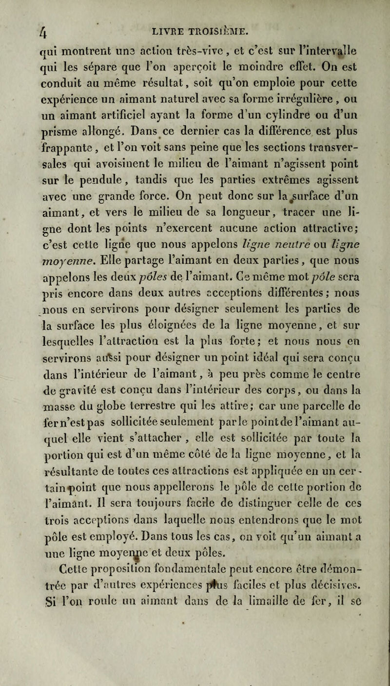 qui montrent une action très-vive, et c’est sur l’intervjille qui les sépare que l’on aperçoit le moindre effet. On est conduit au même résultat, soit qu’on emploie pour cette expérience un aimant naturel avec sa forme irrégulière , ou un aimant artificiel ayant la forme d’un cylindre ou d’un prisme allongé. Dans ce dernier cas la différence est plus frappante , et l’on voit sans peine que les sections transver¬ sales qui avoisinent le milieu de l’aimant n’agissent point sur le pendule, tandis que les parties extrêmes agissent avec une grande force. On peut donc sur la^urface d’un aimant, et vers le milieu de sa longueur, tracer une li¬ gne dont les points n’exercent aucune action attractive; c’est cette ligne que nous appelons ligne neutre ou ligne moyenne. Elle partage l’aimant en deux parties, que nous appelons les deux yoles de l’aimant. Ce même mot pôle sera pris encore dans deux autres acceptions différentes ; nous nous en servirons pour désigner seulement les parties de la surface les plus éloignées de la ligne moyenne, et sur lesquelles l’attraction est la plus forte; et nous nous en servirons aiftsi pour désigner un point idéal qui sera conçu dans l’intérieur de l’aimant, à peu près comme le centre de gravité est conçu dans l’intérieur des corps, ou dans la masse du globe terrestre qui les attire; car une parcelle de fern’estpas sollicitée seulement parle pointde l’aimant au¬ quel elle vient s’attacher , elle est sollicitée par toute la portion qui est d’un même coté de la ligne moyenne, et la résultante de toutes ces attractions est appliquée en un cer¬ tain point que nous appellerons le pôle de cette portion de l’aimant. Il sera toujours facile de distinguer celle de ces trois acceptions dans laquelle nous entendrons que le mot pôle est employé. Dans tous les cas, on volt qu’un aimant a une ligne moyei^e et deux pôles. Cette proposition fondamentale peut encore être démon¬ trée par d’autres expériences |#us ladies et plus décisives. Si l’on roule un aimant dans de la limaille de fer, il sC