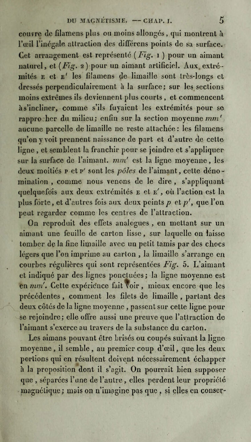 couvre tic filamens plus ou moins allongés, tjui nionlrenl à l’œil l’inégale allraclion des diflercns points de sa surface. Cet arrangement est représenté {Fig. i ) pour un aimant naturel, et {Fig. 2) pour un aimant artificiel. Aux. extré¬ mités E et e' les filamens de limaille sont très-longs et dressés perpendiculairement à la surface; sur les sections moins extrêmes ils deviennent plus courts , et commencent à s’incliner, comme s’ils fuyaient les extrémités pour se rappro her du milieu; enfin sur la section moyenne mm^ aucune parcelle de limaille ne reste attachée : les filamens (ju’ony volt prennent naissance de part et d’autre de cette ligne , et semblent la franchir pour se joindre et s’appliquer sur la surface de l’aimant, mm' est la ligne moyenne, les deux moitiés p et p' sont les pôles de l’aimant, cette déno¬ mination , comme nous venons de le dire, s’appliquant quelquefois aux deux extrémités e et e', où l’action est la plus forte, et d’autres fols aux deux peints p et p', que l’on peut regarder comme les centres de l’attraction. On reproduit des effets analogues , en mettant sur un aimant une feuille de carton lisse, sur laquelle on laisse tomber de la fine limaille avec un petit tamis par des chocs légers que l’on imprime au carton , la limaille s’arrange en courbes régulières qui sont représentées Fig. 5. L’aimant et indiqué par des lignes ponetuées ; la ligne moyenne est en mm'. Cette expéric'nce falt^oir, mieux encore que les précédentes , comment les filets de limaille , partant des deux côtés de la ligne moyenne, passent sur cette ligne pour se rejoindre; elle offre aussi une preuve que l’attraction de l’aimant s’exerce au travers de la substance du carton. Les aimans pouvant être brisés ou coupés suivant la ligne moyenne, il semble, au premier coup d’œil, que les deux portions qui en résultent doivent nécessairement échapper h la proposition dont il s’agit. On pourrait bien supposer que , séparées l’une de l’autre, elles perdent leur propriété magnétique; mais on n’imagine pas que , si elles eu conser-