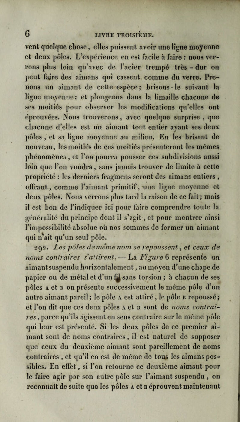 vent quelque chose, elles puissent avoir une ligne moyenne et deux pôles. L’expérience en est facile à faire : nous ver¬ rons plus loin qu’avec de l’acier trempé très - dur ou peut faire des aimans qui cassent comme du verre. Pre¬ nons un aimant de cette espece; brisons-le suivant la ligne moyenne; et plongeons dans la limaille chacune de scs moitiés pour observer les modifications qu’elles ont éprouvées. Nous trouverons, avec quelque surprise , que chacune d’elles est un aimant tout entier apnt ses deux pôles , et sa ligne moyenne au milieu. En les brisant de nouveau, les moitiés de ces moitiés présenteront les mêmes phénomènes, et l’on pourra pousser ces subdivisions aussi loin que l’on voudra, sans jamais trouver de limite îi cette propriété : les derniers fragmens seront des aimans entiers , offrant, comme l’aimant primitif, une ligne moyenne et deux pôles. Nous verrons plus tard la raison de ce fait ; mais il est bon de l’indiquer ici pour faire comprendre toute la généralité du principe dont il s’agit, et pour montrer ainsi l’impossibilité absolue où nos sommes de former un aimant qui n'ait qu’un seul pôle. 292. Les pôles dememenom se repoussent, et ceux de noms contraires s'attirent.—La id'g'u/e 6 représente un aimant suspendu horizontalement, au moyen d’une chape de papier ou de métal et d’un 1^ sans torsion; à chacun de ses pôles A et B on présente successivement le même pôle d’un autre aimant pareil; le pôle a est attiré, le pôle it repoussé; et l’on dit que ces deux pôles a et a sont de noms contrai¬ res , parce qu’ils agissent en sens contraire sur le même pôle qui leur est présenté. Si les deux pôles de ce premier ai¬ mant sont de noms contraires, il est naturel de supposer que ceux du deuxième aimant sont pareillement de noms contraires , et qu’il en est de même de tous les aimans pos¬ sibles. En effet, si l’on retourne ce deuxième aimant pour le faire agir par son autre pôle sur l’aimant suspendu , on reconnaît de suite que les pôles a et b éprouvent maintenant