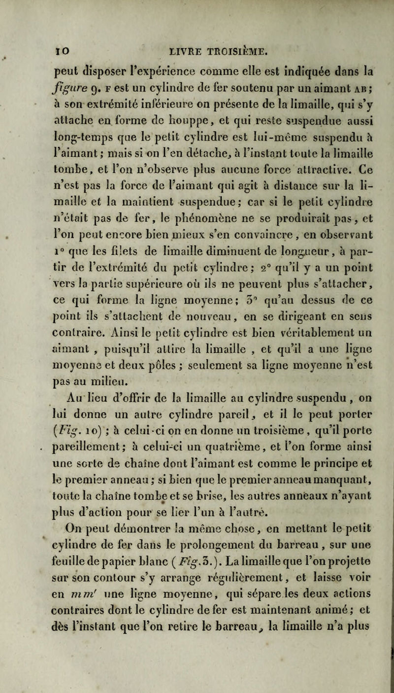 peut disposer rexpérîencc comme elle est indiquée dans la figure 9. F est un cylindre de fer soutenu par un aimant ab ; à son extrémité inférieure on présente de la limaille, qui s’y attache en forme de houppe, et qui reste suspendue aussi long-temps que le petit cylindre est lui-mcrac suspendu h l’aimant ; mais si on l’en détache, à l’instant toute la limaille tombe, et l’on n’observe plus aucune force attractive. Ce n’est pas la force de l’aimant qui agit à distance sur la li¬ maille et la maintient suspendue; car si le petit cylindre n’était pas de fer, le phénomène ne se produirait pas, et l’on peut encore bien mieux s’en convaincre, en observant 1“ que les filets de limaille diminuent de longueur, à par¬ tir de l’extrémité du petit cylindre; 2“ qu’il y a un point vers la partie supérieure où iis ne peuvent plus s’attacher, ce qui forme la ligne moyenne; S’ qu’au dessus de ce point ils s’attachent de nouveau, en se dirigeant en sens contraire. Ainsi le petit cylindre est bien véritablement un aimant , puisqu’il attire la limaille , et qu’il a une ligne moyenne et deux pôles ; seulement sa ligne moyenne n’est pas au milieu. Au lieu d’offrir de la limaille au cylindre suspendu, on lui donne un autre cylindre pareil, et il le peut porter {Fig. 10) ; à celui-ci on en donne un troisième, qu’il porte . pareillement; h celuhei un quatrième, et l’on forme ainsi une sorte de chaîne dont l’aimant est comme le principe et le premier anneau ; si bien que le premier anneau manquant, toute la chaîne tombe et se brise, les autres anneaux n’ayant plus d’action pour se lier l’un à l’autre. On peut démontrer la même chose, en mettant le petit cylindre de fer dans le prolongement du barreau, sur une feuille de papier blanc ( Fig.'h.). La limaille que l’on projette sur son contour s’y arrange régulièrement, et laisse voir en mm' une ligne moyenne, qui sépare les deux actions contraires dont le cylindre de fer est maintenant animé; et dès l’instant que l’on retire le barreau^ la limaille n’a plus
