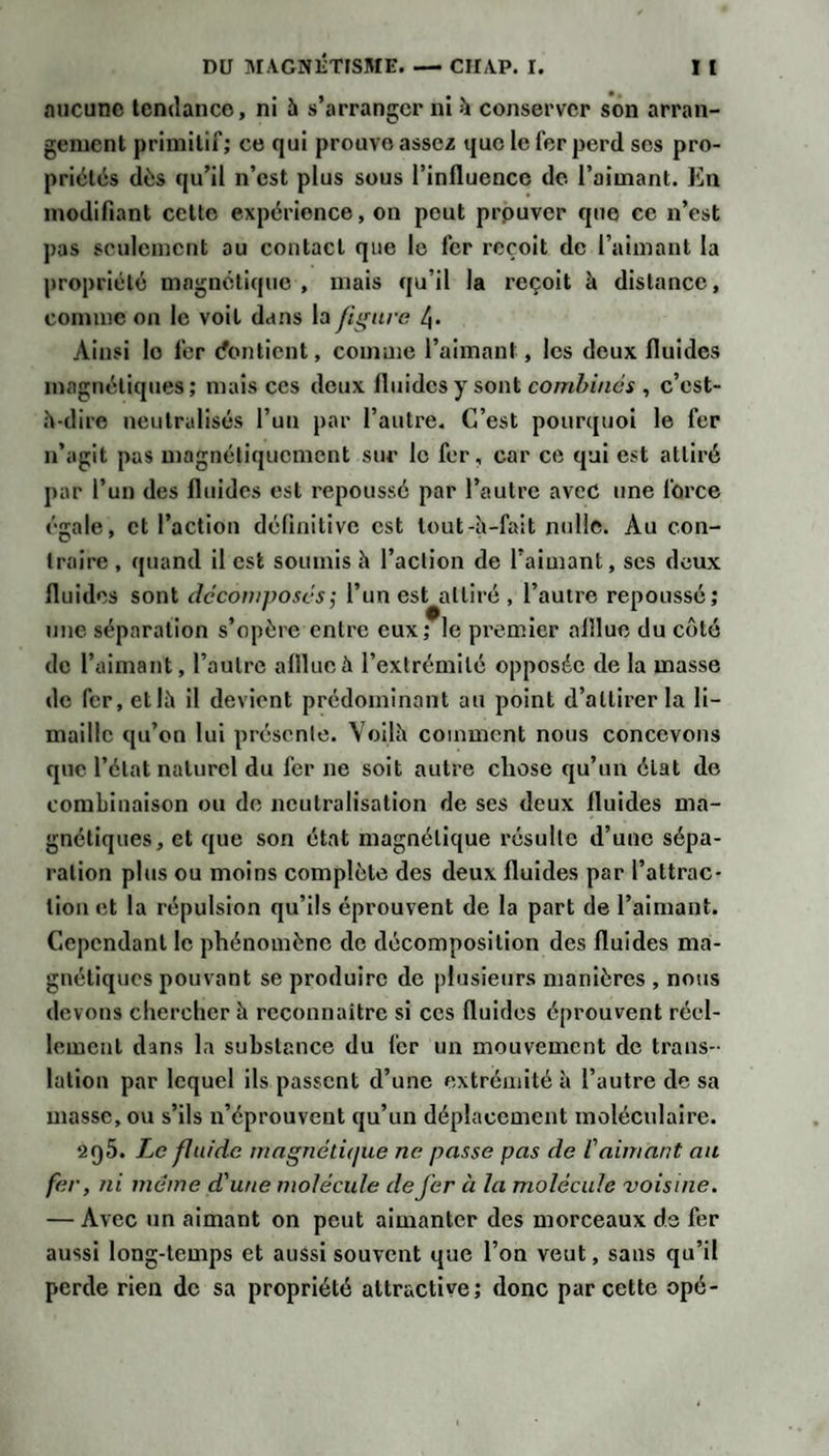 aucune tendance, ni 5 s’arranger ni h conserver son arran¬ gement primitif; ce qui prouve assez que le fer perd ses pro¬ priétés dés qu’il n’est plus sous l’influence de l’aimant. Kn modifiant cette expérience, on peut prpuver que ce n’est pas seulement au contact que le fer reçoit de l’aimant la propriété magnétique , mais qu’il la reçoit à distance, comme on le voit dans la figure 4» Ainsi le fer cfontient, comme l’aimant, les deux fluides magnétiques; mais ces deux fluides y sont , c’est- h-dire neutralisés l’un par l’autre. C’est pourquoi le fer n’agit pas magnétiquement sur le fer, car ce qui est attiré par l’un des fluides est repoussé par l’autre avec une force égale, et l’action définitive est lout-h-fait nulle. Au con¬ traire , quand il est soumis h l’action de l’aimant, ses deux fluides sont dcconiposcs; l’un est attiré , l’autre repoussé; une séparation s’opère entre eux; le premier afllue du coté de l’aimant, l’autre afllue à l’extrémité opposée de la masse de fer, et If» il devient prédominant au point d’attirer la li¬ maille qu’on lui présente. Voilh comment nous concevons que l’état naturel du fer ne soit autre chose qu’un état de combinaison ou de neutralisation de ses deux fluides ma¬ gnétiques, et que son état magnétique résulte d’une sépa¬ ration plus ou moins complète des deux fluides par l’attrac* lion et la répulsion qu’ils éprouvent de la part de l’aimant. Cependant le phénomène de décomposition des fluides ma¬ gnétiques pouvant se produire de plusieurs manières , nous devons chercher à reconnaître si ces fluides éprouvent réel¬ lement dans la substance du fer un mouvement de trans¬ lation par lequel ils passent d’une extrémité à l’autre de sa masse, ou s’ils n’éprouvent qu’un déplacement moléculaire. 295. Le fluide magnétique ne passe pas de l'aimant au fer, ni même d'une molécule de fer à la molécule 'voisine. — Avec un aimant on peut aimanter des morceaux de fer aussi long-temps et aussi souvent que l’on veut, sans qu’il perde rien de sa propriété attractive; donc par cette opé-