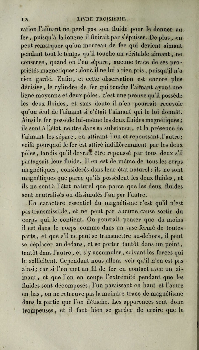 ration raîmant ne perd pas son fluide pour le donner au fer, puiscpi’à la longue il finirait par s’épuiser. De plus , on peut remarquer qu’un morceau de fer qui devient aimant pendant tout le teiüps qu’il touche un véritable aimant, ne conserve, quand on l’en sépare, aucune trace de ses pro¬ priétés magnétiques : donc il ne lui a rien pris, puisqu’il n’a rien gardé. Enfin, et cette observation est encore plus décisive, le cylindre de fer qui touche l’altnant ayant une ligne moyenne et deux pôles , c’est une preuve qu’il possède les deux fluides, et sans doute il n’en pourrait recevoir qu’un seul de l’aimant si c’était l’aimant qui le lui donnât. Ainsi le fer possède lui-même les deux fluides magnétiques; ils sont â i’.état neutre dans sa substance , et la présence de l’aimant les sépare, en attirant l’un et repoussant .l’autre; voilà pourquoi le fer est attiré indifl'éreinment par les deux pôles, tandis qu’il devrait être repoussé par tous deux s’il partageait leur fluide. Il en est de même de tous les corps magnétiques , considérés dans leur état naturel ; ils ne sont magnétiques que parce qu’ils possèdent les deux fluides , et ils ne sont h l’état naturel que parce que les deux fluides sont neutralisés ou dissimulés l’un par l’autre. Un caractère essentiel du magnétisme c’est qu’il n’est pas transmissible, et ne peut par aucune cause sortir du corps qui. le contient. Ou pourrait penser que du moins il est dans le corps comme dans un vase fermé de toutes p.arts , et que s’il ne peut se transmettre au-dehors, il peut se déplacer au dedans, et se porter tantôt dans un point, tantôt dans l’autre, et s’y accumuler, suivant les forces qui le sollicitent. Cependant nous allons voir qu’il n’en est pas ainsi; car si l’on met un fil de fer en contact avec un ai¬ mant, et que l’cn en coupe l’extrémité pendant que les fluides sont décomposés, l’un paraissant en haut et l’autre en bas , on ne retrouve pas la moindre trace de magnétisme dans la partie que l’on détache. Les apparences sont donc Iroinpeuses, et il faut bien se garder de croire que le