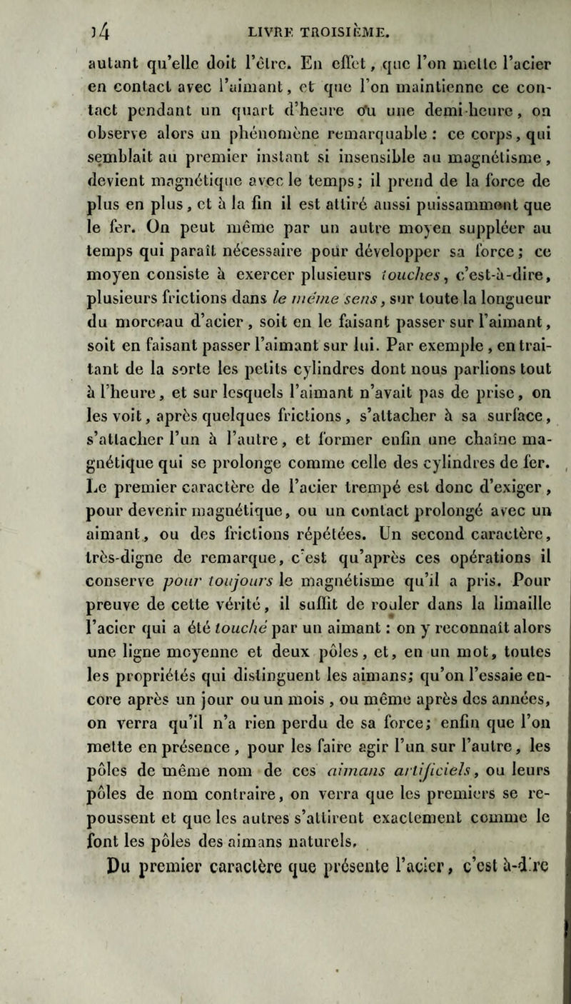 autant qu’elle doit l’èlrc. En effet, que l’on nielle l’acier en contact avec l’aimant, et que l’on maintienne ce con¬ tact pendant un quart d’heure oTu une demi heure, on observe alors un phénomène remarquable: ce corps, qui semblait au premier instant si insensible au magnétisme, devient magnétique avec le temps; il prend de la force de plus en plus, et à la fin il est attiré aussi puissammont que le fer. On peut même par un autre moyeu suppléer au temps qui paraît nécessaire pour développer sa force ; ce moy'en consiste à exercer plusieurs touches, c’est-à-dire, plusieurs frictions dans le même sens, sur toute la longueur du morceau d’acier , soit en le faisant passer sur l’aimant, soit en faisant passer l’aimant sur lui. Par exemple , en trai¬ tant de la sorte les petits cylindres dont nous parlions tout à l’heure, et sur lesquels l’aimant n’avait pas de prise, on les voit, après quelques frictions, s’attacher à sa surface, s’attacher l’un à l’autre, et former enfin une chaîne ma¬ gnétique qui se prolonge comme celle des cylindres de fer. Le premier caractère de l’acier trempé est donc d’exiger , pour devenir magnétique, ou un contact prolongé avec un aimant, ou des frictions répétées. Un second caractère, très-digne de remarque, c’est qu’après ces opérations il conserve pour toujours le magnétisme qu’il a pris. Pour preuve de cette vérité, il suffit de rouler dans la limaille l’acier qui a été louché par un aimant : on y reconnaît alors une ligne moyenne et deux pôles, et, en un mot, toutes les propriétés qui distinguent les aimans; qu’on l’essaie en¬ core après un jour ou un mois , ou même après des années, on verra qu’il n’a rien perdu de sa force; enfin que l’on mette en présence , pour les faire agir l’un sur l’autre, les pôles de même nom de ces aimans artificiels, ou leurs pôles de nom contraire, on verra que les premiers se re¬ poussent et que les autres s’attirent exactement comme le font les pôles des aimans naturels. Du premier caractère que présente l’acier, c’est à-d'rc