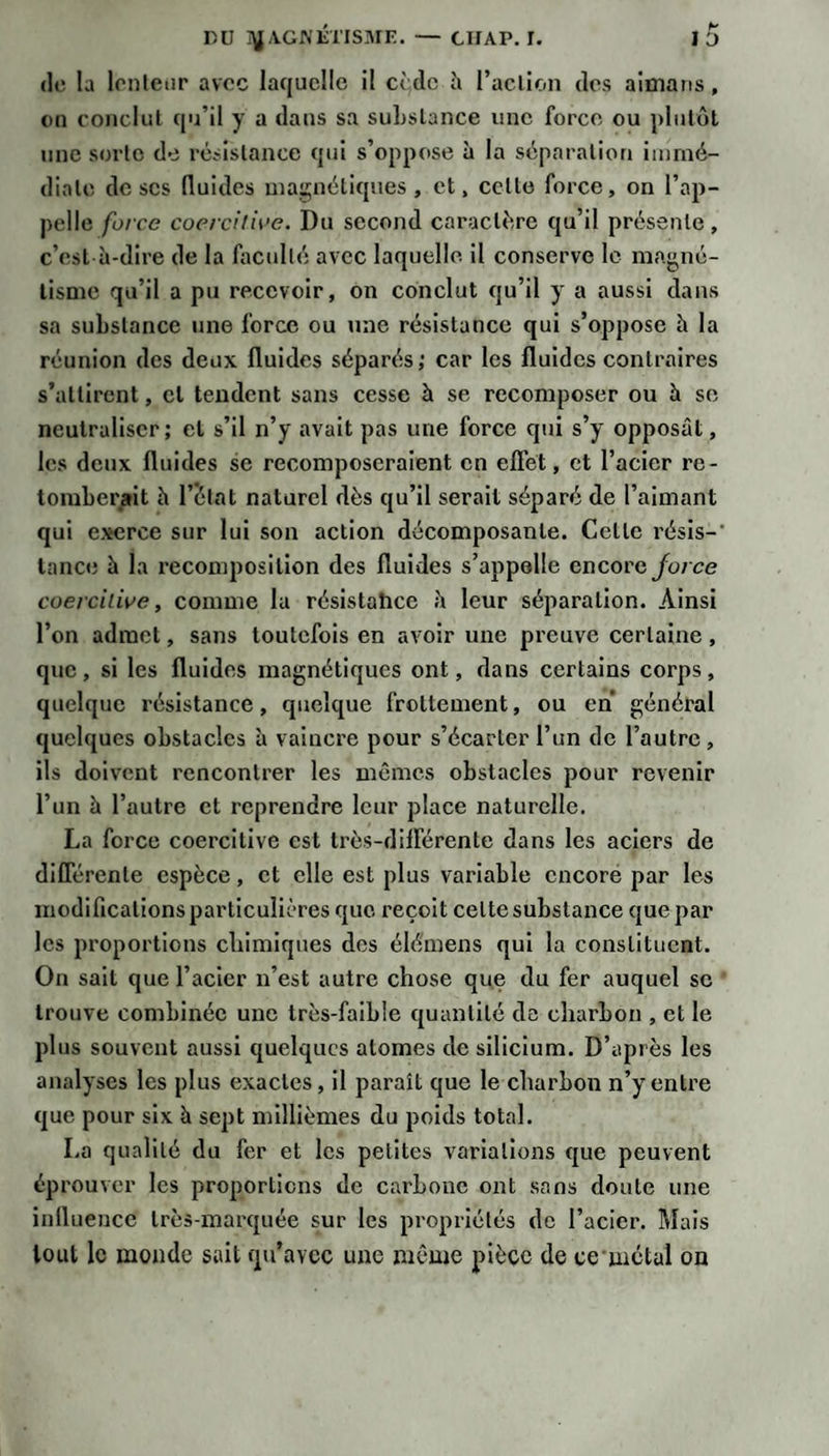 (le la lonleiir avec laquelle il cède h raclion des aitnatis, on eoncliil qu’il y a dans sa suLslance une force ou plutôt une sorte de rtiristance qui s’oppose à la séparation immé¬ diate de scs fluides maç;néliques , et, cette force, on l’ap¬ pelle force coercilii'e. Du second caractère qu’il présente, c’est à-dire de la fjicullé avec laquelle il conserve le magné¬ tisme qu’il a pu recevoir, on conclut qu’il y a aussi dans sa substance une force ou une résistance qui s’oppose h la réunion des deux fluides séparés; car les fluides contraires s’attirent, et tendent sans cesse à se recomposer ou à se neutraliser; et s’il n’y avait pas une force qui s’y opposât, les deux fluides se recomposeraient en effet, et l’acier re¬ tomberait à l’état naturel dès qu’il serait séparé de l’aimant qui exerce sur lui son action décomposante. Celle résis-' lance à la recomposition des fluides s’appelle encore Jb/C(î coercitive, comme la résistahee à leur séparation. Ainsi l’on admet, sans toutefois en avoir une preuve certaine, que, si les fluides magnétiques ont, dans certains corps, quelque résistance, quelque frottement, ou en général quelques obstacles à vaincre pour s’écarter l’un de l’autre , ils doivent rencontrer les mêmes obstacles pour revenir l’un à l’autre et reprendre leur place naturelle. La force coercitive est très-différente dans les aciers de différente espèce, et elle est plus variable encore par les modifications particulières que reçoit celte substance que par les proportions cliimlqnes des élé'mens qui la constituent. On sait que l’acier n’est autre chose que du fer auquel se trouve combinée une très-faible quantité de charbon , et le plus souvent aussi quelques atomes de silicium. D’après les analyses les plus exactes, il paraît que le charbon n’y enti’e que pour six à sept millièmes du poids total. La qualité du fer et les petites variations que peuvent éprouver les proportions de carbone ont sans doute une influence très-marquée sur les propriétés de l’acier. Mais tout le monde sait iqu’avcc une même pièce de ce mctal on